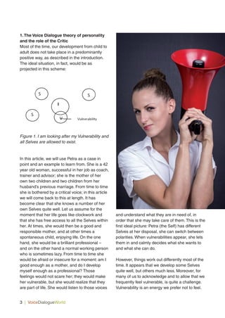 1.The Voice Dialogue theory of personality
and the role of the Critic
Most of the time, our development from child to
adult does not take place in a predominantly
positive way, as described in the introduction.
The ideal situation, in fact, would be as
projected in this scheme:
Figure 1. I am looking after my Vulnerability and
all Selves are allowed to exist.
In this article, we will use Petra as a case in
point and an example to learn from. She is a 42
year old woman, successful in her job as coach,
trainer and advisor; she is the mother of her
own two children and two children from her
husband’s previous marriage. From time to time
she is bothered by a critical voice; in this article
we will come back to this at length. It has
become clear that she knows a number of her
own Selves quite well. Let us assume for the
moment that her life goes like clockwork and
that she has free access to all the Selves within
her. At times, she would then be a good and
responsible mother, and at other times a
spontaneous child, enjoying life. On the one
hand, she would be a brilliant professional –
and on the other hand a normal working person
who is sometimes lazy. From time to time she
would be afraid or insecure for a moment: am I
good enough as a mother, and do I develop
myself enough as a professional? Those
feelings would not scare her; they would make
her vulnerable, but she would realize that they
are part of life. She would listen to those voices
and understand what they are in need of, in
order that she may take care of them. This is the
first ideal picture: Petra (the Self) has different
Selves at her disposal, she can switch between
polarities. When vulnerabilities appear, she lets
them in and calmly decides what she wants to
and what she can do.
However, things work out differently most of the
time. It appears that we develop some Selves
quite well, but others much less. Moreover, for
many of us to acknowledge and to allow that we
frequently feel vulnerable, is quite a challenge.
Vulnerability is an energy we prefer not to feel.
3 | VoiceDialogueWorld s
!
# # # # # # # # # # # # #
$
! ! ! ! ! ! ! ! ! ! ! ! ! ! ! ! !
! ! ! ! ! ! ! ! ! ! ! ! ! ! ! ! !
! !
!
!
! ! ! ! ! ! ! ! ! ! ! !
! ! ! ! $
$ $ $ $ $ $ $ $
$ $ $ $ $$
!
!
! ! ! ! ! ! ! ! ! ! ! ! ! ! ! ! ! ! ! ! ! ! ! !
! ! ! ! ! ! ! ! ! ! ! ! ! ! ! ! ! !
! ! ! ! ! ! ! ! ! ! ! ! ! ! ! ! !
! ! ! ! ! ! ! ! ! ! ! ! ! ! ! ! ! ! ! ! !
! ! ! ! ! ! ! ! ! ! ! ! ! ! ! ! ! ! !
! ! ! ! ! ! ! ! ! ! ! ! ! ! ! ! ! ! ! ! !
! ! ! ! ! ! ! ! ! ! ! ! ! ! ! !
! ! ! ! ! ! ! ! ! ! ! ! ! ! ! ! ! !
! ! ! ! ! ! ! ! ! ! ! ! ! ! ! ! ! ! ! !
! ! ! ! ! ! ! ! ! ! ! ! ! ! ! ! !
! ! ! ! ! ! ! ! ! ! ! ! ! ! ! ! ! ! !
! ! ! ! ! ! ! ! ! ! ! ! ! ! ! ! ! ! ! ! !
! ! ! ! ! ! ! ! ! ! ! ! ! ! ! !
! ! ! ! ! ! ! ! ! ! ! ! ! ! ! !
! ! ! !
!
! ! ! ! ! ! ! ! ! ! ! ! ! ! ! ! !
! ! ! ! ! ! ! ! ! ! ! ! ! ! ! ! ! !
! ! ! ! ! ! ! ! ! ! ! ! ! ! !
!
! ! ! ! ! ! ! ! ! ! ! ! ! ! ! ! !
! ! ! ! ! ! ! ! ! ! ! ! ! ! ! !
! ! ! ! ! ! ! ! ! ! ! ! ! ! !
! ! ! ! ! ! ! ! ! !!
!
! ! ! ! ! ! ! ! ! ! ! ! ! ! ! ! ! ! ! !
! ! ! ! ! ! ! ! ! ! ! ! ! ! ! ! !
! ! ! ! ! ! ! ! ! ! ! ! ! ! !
V! V9%=1:-/&%&,?!
+!
+!
+!
!"#
##
!
# # # #
$
! ! ! ! ! ! ! ! ! ! ! ! ! ! ! !
! ! ! ! ! ! ! ! ! ! !
! !
!
!
! ! ! ! ! ! ! ! ! ! ! !
! ! ! ! $
$ $ $ $ $ $
$ $ $ $$
!
!
! ! ! ! ! ! !
! ! ! ! ! ! ! ! ! ! ! ! ! ! ! ! ! !
! ! ! ! ! ! ! ! ! ! ! ! !
! ! ! ! ! ! ! ! ! ! ! ! ! ! ! ! !
! ! ! ! ! ! ! ! ! ! ! ! ! ! !
! ! ! ! ! ! ! ! ! ! ! ! ! ! !
! ! ! ! ! ! ! ! ! ! ! ! ! !
! ! ! ! ! ! ! ! ! ! ! ! ! ! !
! ! ! ! !
! ! ! ! ! ! ! ! ! ! ! ! ! ! ! ! !
! ! ! ! ! ! ! ! ! ! ! ! ! ! ! ! ! ! !
! ! ! ! ! ! ! ! ! ! ! ! ! ! ! ! ! ! !
! ! ! ! ! ! ! ! ! !
! ! ! ! ! ! ! ! ! ! !
! ! ! !
!
! ! ! ! ! ! ! ! ! ! ! ! ! ! !
! ! ! ! ! ! ! ! ! ! ! ! ! ! !
! ! ! ! ! ! ! ! ! ! !
!
! ! ! ! ! ! ! !
! ! ! ! ! ! ! ! ! !
! ! ! ! ! ! ! ! ! ! !
! ! ! ! ! ! ! !!
!
! ! ! ! ! ! ! ! ! ! ! ! ! ! ! ! ! ! ! !
! ! ! ! ! ! ! ! ! ! ! ! !
! !
! !
!
!
!
#
###
!
# # # #
$
! ! ! ! ! ! ! ! ! ! ! ! ! ! ! !
! ! ! ! ! ! ! ! ! ! !
! !
!
!
! ! ! ! ! ! ! ! ! ! ! !
! ! ! ! $
$ $ $ $ $ $
$ $ $ $$
!
!
! ! ! ! ! ! !
! ! ! ! ! ! ! ! ! ! ! ! ! ! ! ! ! !
! ! ! ! ! ! ! ! ! ! ! ! !
! ! ! ! ! ! ! ! ! ! ! ! ! ! ! ! !
! ! ! ! ! ! ! ! ! ! ! ! ! ! !
! ! ! ! ! ! ! ! ! ! ! ! ! ! !
! ! ! ! ! ! ! ! ! ! ! ! ! !
! ! ! ! ! ! ! ! ! ! ! ! ! ! !
! ! ! ! !
! ! ! ! ! ! ! ! ! ! ! ! ! ! ! ! !
! ! ! ! ! ! ! ! ! ! ! ! ! ! ! ! ! ! !
! ! ! ! ! ! ! ! ! ! ! ! ! ! ! ! ! ! !
! ! ! ! ! ! ! ! ! !
! ! ! ! ! ! ! ! ! ! !
! ! ! !
!
! ! ! ! ! ! ! ! ! ! ! ! ! ! !
! ! ! ! ! ! ! ! ! ! ! ! ! ! !
! ! ! ! ! ! ! ! ! ! !
!
! ! ! ! ! ! ! !
! ! ! ! ! ! ! ! ! !
! ! ! ! ! ! ! ! ! ! !
! ! ! ! ! ! ! !!
!
! ! ! ! ! ! ! ! ! ! ! ! ! ! ! ! ! ! ! !
! ! ! ! ! ! ! ! ! ! ! ! !
! !
! !
!
!
!
#
####
!
# # # #
$
! ! ! ! ! ! ! ! ! ! ! ! ! ! ! !
! ! ! ! ! ! ! ! ! ! !
! !
!
!
! ! ! ! ! ! ! ! ! ! ! !
! ! ! ! $
$ $ $ $ $ $
$ $ $ $$
!
!
! ! ! ! ! ! !
! ! ! ! ! ! ! ! ! ! ! ! ! ! ! ! ! !
! ! ! ! ! ! ! ! ! ! ! ! !
! ! ! ! ! ! ! ! ! ! ! ! ! ! ! ! !
! ! ! ! ! ! ! ! ! ! ! ! ! ! !
! ! ! ! ! ! ! ! ! ! ! ! ! ! !
! ! ! ! ! ! ! ! ! ! ! ! ! !
! ! ! ! ! ! ! ! ! ! ! ! ! ! !
! ! ! ! !
! ! ! ! ! ! ! ! ! ! ! ! ! ! ! ! !
! ! ! ! ! ! ! ! ! ! ! ! ! ! ! ! ! ! !
! ! ! ! ! ! ! ! ! ! ! ! ! ! ! ! ! ! !
! ! ! ! ! ! ! ! ! !
! ! ! ! ! ! ! ! ! ! !
! ! ! !
!
! ! ! ! ! ! ! ! ! ! ! ! ! ! !
! ! ! ! ! ! ! ! ! ! ! ! ! ! !
! ! ! ! ! ! ! ! ! ! !
!
! ! ! ! ! ! ! !
! ! ! ! ! ! ! ! ! !
! ! ! ! ! ! ! ! ! ! !
! ! ! ! ! ! ! !!
!
! ! ! ! ! ! ! ! ! ! ! ! ! ! ! ! ! ! ! !
! ! ! ! ! ! ! ! ! ! ! ! !
! !
! !
!
!
!
#
!
!
# # # #
$
! ! ! ! ! ! ! ! ! ! ! ! ! ! ! !
! ! ! ! ! ! ! ! ! ! !
! !
!
!
! ! ! ! ! ! ! ! ! ! ! !
! ! ! ! $
$ $ $ $ $ $
$ $ $ $$
!
!
! ! ! ! ! ! !
! ! ! ! ! ! ! ! ! ! ! ! ! ! ! ! ! !
! ! ! ! ! ! ! ! ! ! ! ! !
! ! ! ! ! ! ! ! ! ! ! ! ! ! ! ! !
! ! ! ! ! ! ! ! ! ! ! ! ! ! !
! ! ! ! ! ! ! ! ! ! ! ! ! ! !
! ! ! ! ! ! ! ! ! ! ! ! ! !
! ! ! ! ! ! ! ! ! ! ! ! ! ! !
! ! ! ! !
! ! ! ! ! ! ! ! ! ! ! ! ! ! ! ! !
! ! ! ! ! ! ! ! ! ! ! ! ! ! ! ! ! ! !
! ! ! ! ! ! ! ! ! ! ! ! ! ! ! ! ! ! !
! ! ! ! ! ! ! ! ! !
! ! ! ! ! ! ! ! ! ! !
! ! ! !
!
! ! ! ! ! ! ! ! ! ! ! ! ! ! !
! ! ! ! ! ! ! ! ! ! ! ! ! ! !
! ! ! ! ! ! ! ! ! ! !
!
! ! ! ! ! ! ! !
! ! ! ! ! ! ! ! ! !
! ! ! ! ! ! ! ! ! ! !
! ! ! ! ! ! ! !!
!
! ! ! ! ! ! ! ! ! ! ! ! ! ! ! ! ! ! ! !
! ! ! ! ! ! ! ! ! ! ! ! !
! !
! !
!
!
!
#
!
# # # #
$
! ! ! ! ! ! ! ! ! ! ! ! ! ! ! !
! ! ! ! ! ! ! ! ! ! !
! !
!
!
! ! ! ! ! ! ! ! ! ! ! !
! ! ! ! $
$ $ $ $ $ $
$ $ $ $$
!
!
! ! ! ! ! ! !
! ! ! ! ! ! ! ! ! ! ! ! ! ! ! ! ! !
! ! ! ! ! ! ! ! ! ! ! ! !
! ! ! ! ! ! ! ! ! ! ! ! ! ! ! ! !
! ! ! ! ! ! ! ! ! ! ! ! ! ! !
! ! ! ! ! ! ! ! ! ! ! ! ! ! !
! ! ! ! ! ! ! ! ! ! ! ! ! !
! ! ! ! ! ! ! ! ! ! ! ! ! ! !
! ! ! ! !
! ! ! ! ! ! ! ! ! ! ! ! ! ! ! ! !
! ! ! ! ! ! ! ! ! ! ! ! ! ! ! ! ! ! !
! ! ! ! ! ! ! ! ! ! ! ! ! ! ! ! ! ! !
! ! ! ! ! ! ! ! ! !
! ! ! ! ! ! ! ! ! ! !
! ! ! !
!
! ! ! ! ! ! ! ! ! ! ! ! ! ! !
! ! ! ! ! ! ! ! ! ! ! ! ! ! !
! ! ! ! ! ! ! ! ! ! !
!
! ! ! ! ! ! ! !
! ! ! ! ! ! ! ! ! !
! ! ! ! ! ! ! ! ! ! !
! ! ! ! ! ! ! !!
!
! ! ! ! ! ! ! ! ! ! ! ! ! ! ! ! ! ! ! !
! ! ! ! ! ! ! ! ! ! ! ! !
! !
! !
!
!
!
#
!!
!
# # # #
$
! ! ! ! ! ! ! ! ! ! ! ! ! ! ! !
! ! ! ! ! ! ! ! ! ! !
! !
!
!
! ! ! ! ! ! ! ! ! ! ! !
! ! ! ! $
$ $ $ $ $ $
$ $ $ $$
!
!
! ! ! ! ! ! !
! ! ! ! ! ! ! ! ! ! ! ! ! ! ! ! ! !
! ! ! ! ! ! ! ! ! ! ! ! !
! ! ! ! ! ! ! ! ! ! ! ! ! ! ! ! !
! ! ! ! ! ! ! ! ! ! ! ! ! ! !
! ! ! ! ! ! ! ! ! ! ! ! ! ! !
! ! ! ! ! ! ! ! ! ! ! ! ! !
! ! ! ! ! ! ! ! ! ! ! ! ! ! !
! ! ! ! !
! ! ! ! ! ! ! ! ! ! ! ! ! ! ! ! !
! ! ! ! ! ! ! ! ! ! ! ! ! ! ! ! ! ! !
! ! ! ! ! ! ! ! ! ! ! ! ! ! ! ! ! ! !
! ! ! ! ! ! ! ! ! !
! ! ! ! ! ! ! ! ! ! !
! ! ! !
!
! ! ! ! ! ! ! ! ! ! ! ! ! ! !
! ! ! ! ! ! ! ! ! ! ! ! ! ! !
! ! ! ! ! ! ! ! ! ! !
!
! ! ! ! ! ! ! !
! ! ! ! ! ! ! ! ! !
! ! ! ! ! ! ! ! ! ! !
! ! ! ! ! ! ! !!
!
! ! ! ! ! ! ! ! ! ! ! ! ! ! ! ! ! ! ! !
! ! ! ! ! ! ! ! ! ! ! ! !
! !
! !
!
!
!
#
$
!
# # # #
$
! ! ! ! ! ! ! ! ! ! ! ! ! ! ! !
! ! ! ! ! ! ! ! ! ! !
! !
!
!
! ! ! ! ! ! ! ! ! ! ! !
! ! ! ! $
$ $ $ $ $ $
$ $ $ $$
!
!
! ! ! ! ! ! !
! ! ! ! ! ! ! ! ! ! ! ! ! ! ! ! ! !
! ! ! ! ! ! ! ! ! ! ! ! !
! ! ! ! ! ! ! ! ! ! ! ! ! ! ! ! !
! ! ! ! ! ! ! ! ! ! ! ! ! ! !
! ! ! ! ! ! ! ! ! ! ! ! ! ! !
! ! ! ! ! ! ! ! ! ! ! ! ! !
! ! ! ! ! ! ! ! ! ! ! ! ! ! !
! ! ! ! !
! ! ! ! ! ! ! ! ! ! ! ! ! ! ! ! !
! ! ! ! ! ! ! ! ! ! ! ! ! ! ! ! ! ! !
! ! ! ! ! ! ! ! ! ! ! ! ! ! ! ! ! ! !
! ! ! ! ! ! ! ! ! !
! ! ! ! ! ! ! ! ! ! !
! ! ! !
!
! ! ! ! ! ! ! ! ! ! ! ! ! ! !
! ! ! ! ! ! ! ! ! ! ! ! ! ! !
! ! ! ! ! ! ! ! ! ! !
!
! ! ! ! ! ! ! !
! ! ! ! ! ! ! ! ! !
! ! ! ! ! ! ! ! ! ! !
! ! ! ! ! ! ! !!
!
! ! ! ! ! ! ! ! ! ! ! ! ! ! ! ! ! ! ! !
! ! ! ! ! ! ! ! ! ! ! ! !
! !
! !
!
!
!
#
!
!!
$ $
!
# # # #
$
! ! ! ! ! ! ! ! ! ! ! ! ! ! ! !
! ! ! ! ! ! ! ! ! ! !
! !
!
!
! ! ! ! ! ! ! ! ! ! ! !
! ! ! ! $
$ $ $ $ $ $
$ $ $ $$
!
!
! ! ! ! ! ! !
! ! ! ! ! ! ! ! ! ! ! ! ! ! ! ! ! !
! ! ! ! ! ! ! ! ! ! ! ! !
! ! ! ! ! ! ! ! ! ! ! ! ! ! ! ! !
! ! ! ! ! ! ! ! ! ! ! ! ! ! !
! ! ! ! ! ! ! ! ! ! ! ! ! ! !
! ! ! ! ! ! ! ! ! ! ! ! ! !
! ! ! ! ! ! ! ! ! ! ! ! ! ! !
! ! ! ! !
! ! ! ! ! ! ! ! ! ! ! ! ! ! ! ! !
! ! ! ! ! ! ! ! ! ! ! ! ! ! ! ! ! ! !
! ! ! ! ! ! ! ! ! ! ! ! ! ! ! ! ! ! !
! ! ! ! ! ! ! ! ! !
! ! ! ! ! ! ! ! ! ! !
! ! ! !
!
! ! ! ! ! ! ! ! ! ! ! ! ! ! !
! ! ! ! ! ! ! ! ! ! ! ! ! ! !
! ! ! ! ! ! ! ! ! ! !
!
! ! ! ! ! ! ! !
! ! ! ! ! ! ! ! ! !
! ! ! ! ! ! ! ! ! ! !
! ! ! ! ! ! ! !!
!
! ! ! ! ! ! ! ! ! ! ! ! ! ! ! ! ! ! ! !
! ! ! ! ! ! ! ! ! ! ! ! !
! !
! !
!
!
!
#
!!
$
!
# # # #
$
! ! ! ! ! ! ! ! ! ! ! ! ! ! ! !
! ! ! ! ! ! ! ! ! ! !
! !
!
!
! ! ! ! ! ! ! ! ! ! ! !
! ! ! ! $
$ $ $ $ $ $
$ $ $ $$
!
!
! ! ! ! ! ! !
! ! ! ! ! ! ! ! ! ! ! ! ! ! ! ! ! !
! ! ! ! ! ! ! ! ! ! ! ! !
! ! ! ! ! ! ! ! ! ! ! ! ! ! ! ! !
! ! ! ! ! ! ! ! ! ! ! ! ! ! !
! ! ! ! ! ! ! ! ! ! ! ! ! ! !
! ! ! ! ! ! ! ! ! ! ! ! ! !
! ! ! ! ! ! ! ! ! ! ! ! ! ! !
! ! ! ! !
! ! ! ! ! ! ! ! ! ! ! ! ! ! ! ! !
! ! ! ! ! ! ! ! ! ! ! ! ! ! ! ! ! ! !
! ! ! ! ! ! ! ! ! ! ! ! ! ! ! ! ! ! !
! ! ! ! ! ! ! ! ! !
! ! ! ! ! ! ! ! ! ! !
! ! ! !
!
! ! ! ! ! ! ! ! ! ! ! ! ! ! !
! ! ! ! ! ! ! ! ! ! ! ! ! ! !
! ! ! ! ! ! ! ! ! ! !
!
! ! ! ! ! ! ! !
! ! ! ! ! ! ! ! ! !
! ! ! ! ! ! ! ! ! ! !
! ! ! ! ! ! ! !!
!
! ! ! ! ! ! ! ! ! ! ! ! ! ! ! ! ! ! ! !
! ! ! ! ! ! ! ! ! ! ! ! !
! !
! !
!
!
!
#
!!
!
# # # #
$
! ! ! ! ! ! ! ! ! ! ! ! ! ! ! !
! ! ! ! ! ! ! ! ! ! !
! !
!
!
! ! ! ! ! ! ! ! ! ! ! !
! ! ! ! $
$ $ $ $ $ $
$ $ $ $$
!
!
! ! ! ! ! ! !
! ! ! ! ! ! ! ! ! ! ! ! ! ! ! ! ! !
! ! ! ! ! ! ! ! ! ! ! ! !
! ! ! ! ! ! ! ! ! ! ! ! ! ! ! ! !
! ! ! ! ! ! ! ! ! ! ! ! ! ! !
! ! ! ! ! ! ! ! ! ! ! ! ! ! !
! ! ! ! ! ! ! ! ! ! ! ! ! !
! ! ! ! ! ! ! ! ! ! ! ! ! ! !
! ! ! ! !
! ! ! ! ! ! ! ! ! ! ! ! ! ! ! ! !
! ! ! ! ! ! ! ! ! ! ! ! ! ! ! ! ! ! !
! ! ! ! ! ! ! ! ! ! ! ! ! ! ! ! ! ! !
! ! ! ! ! ! ! ! ! !
! ! ! ! ! ! ! ! ! ! !
! ! ! !
!
! ! ! ! ! ! ! ! ! ! ! ! ! ! !
! ! ! ! ! ! ! ! ! ! ! ! ! ! !
! ! ! ! ! ! ! ! ! ! !
!
! ! ! ! ! ! ! !
! ! ! ! ! ! ! ! ! !
! ! ! ! ! ! ! ! ! ! !
! ! ! ! ! ! ! !!
!
! ! ! ! ! ! ! ! ! ! ! ! ! ! ! ! ! ! ! !
! ! ! ! ! ! ! ! ! ! ! ! !
! !
! !
!
!
!
#
!!!!!!!
!
!
V
!
# # # #
$
! ! ! ! ! ! ! ! ! ! ! ! ! ! ! !
! ! ! ! ! ! ! ! ! ! !
! !
!
!
! ! ! ! ! ! ! ! ! ! ! !
! ! ! ! $
$ $ $ $ $ $
$ $ $ $$
!
!
! ! ! ! ! ! !
! ! ! ! ! ! ! ! ! ! ! ! ! ! ! ! ! !
! ! ! ! ! ! ! ! ! ! ! ! !
! ! ! ! ! ! ! ! ! ! ! ! ! ! ! ! !
! ! ! ! ! ! ! ! ! ! ! ! ! ! !
! ! ! ! ! ! ! ! ! ! ! ! ! ! !
! ! ! ! ! ! ! ! ! ! ! ! ! !
! ! ! ! ! ! ! ! ! ! ! ! ! ! !
! ! ! ! !
! ! ! ! ! ! ! ! ! ! ! ! ! ! ! ! !
! ! ! ! ! ! ! ! ! ! ! ! ! ! ! ! ! ! !
! ! ! ! ! ! ! ! ! ! ! ! ! ! ! ! ! ! !
! ! ! ! ! ! ! ! ! !
! ! ! ! ! ! ! ! ! ! !
! ! ! !
!
! ! ! ! ! ! ! ! ! ! ! ! ! ! !
! ! ! ! ! ! ! ! ! ! ! ! ! ! !
! ! ! ! ! ! ! ! ! ! !
!
! ! ! ! ! ! ! !
! ! ! ! ! ! ! ! ! !
! ! ! ! ! ! ! ! ! ! !
! ! ! ! ! ! ! !!
!
! ! ! ! ! ! ! ! ! ! ! ! ! ! ! ! ! ! ! !
! ! ! ! ! ! ! ! ! ! ! ! !
! !
! !
!
!
!
#
$
$
!!!! !
!
!! !
!
# # # #
$
! ! ! ! ! ! ! ! ! ! ! ! ! ! ! !
! ! ! ! ! ! ! ! ! ! !
! !
!
!
! ! ! ! ! ! ! ! ! ! ! !
! ! ! ! $
$ $ $ $ $ $
$ $ $ $$
!
!
! ! ! ! ! ! !
! ! ! ! ! ! ! ! ! ! ! ! ! ! ! ! ! !
! ! ! ! ! ! ! ! ! ! ! ! !
! ! ! ! ! ! ! ! ! ! ! ! ! ! ! ! !
! ! ! ! ! ! ! ! ! ! ! ! ! ! !
! ! ! ! ! ! ! ! ! ! ! ! ! ! !
! ! ! ! ! ! ! ! ! ! ! ! ! !
! ! ! ! ! ! ! ! ! ! ! ! ! ! !
! ! ! ! !
! ! ! ! ! ! ! ! ! ! ! ! ! ! ! ! !
! ! ! ! ! ! ! ! ! ! ! ! ! ! ! ! ! ! !
! ! ! ! ! ! ! ! ! ! ! ! ! ! ! ! ! ! !
! ! ! ! ! ! ! ! ! !
! ! ! ! ! ! ! ! ! ! !
! ! ! !
!
! ! ! ! ! ! ! ! ! ! ! ! ! ! !
! ! ! ! ! ! ! ! ! ! ! ! ! ! !
! ! ! ! ! ! ! ! ! ! !
!
! ! ! ! ! ! ! !
! ! ! ! ! ! ! ! ! !
! ! ! ! ! ! ! ! ! ! !
! ! ! ! ! ! ! !!
!
! ! ! ! ! ! ! ! ! ! ! ! ! ! ! ! ! ! ! !
! ! ! ! ! ! ! ! ! ! ! ! !
! !
! !
!
!
!
#
$ $
!!
!!!
!!!
!
# # # #
$
! ! ! ! ! ! ! ! ! ! ! ! ! ! ! !
! ! ! ! ! ! ! ! ! ! !
! !
!
!
! ! ! ! ! ! ! ! ! ! ! !
! ! ! ! $
$ $ $ $ $ $
$ $ $ $$
!
!
! ! ! ! ! ! !
! ! ! ! ! ! ! ! ! ! ! ! ! ! ! ! ! !
! ! ! ! ! ! ! ! ! ! ! ! !
! ! ! ! ! ! ! ! ! ! ! ! ! ! ! ! !
! ! ! ! ! ! ! ! ! ! ! ! ! ! !
! ! ! ! ! ! ! ! ! ! ! ! ! ! !
! ! ! ! ! ! ! ! ! ! ! ! ! !
! ! ! ! ! ! ! ! ! ! ! ! ! ! !
! ! ! ! !
! ! ! ! ! ! ! ! ! ! ! ! ! ! ! ! !
! ! ! ! ! ! ! ! ! ! ! ! ! ! ! ! ! ! !
! ! ! ! ! ! ! ! ! ! ! ! ! ! ! ! ! ! !
! ! ! ! ! ! ! ! ! !
! ! ! ! ! ! ! ! ! ! !
! ! ! !
!
! ! ! ! ! ! ! ! ! ! ! ! ! ! !
! ! ! ! ! ! ! ! ! ! ! ! ! ! !
! ! ! ! ! ! ! ! ! ! !
!
! ! ! ! ! ! ! !
! ! ! ! ! ! ! ! ! !
! ! ! ! ! ! ! ! ! ! !
! ! ! ! ! ! ! !!
!
! ! ! ! ! ! ! ! ! ! ! ! ! ! ! ! ! ! ! !
! ! ! ! ! ! ! ! ! ! ! ! !
! !
! !
!
!
!
#
$
!
!
!
# # # #
$
! ! ! ! ! ! ! ! ! ! ! ! ! ! ! !
! ! ! ! ! ! ! ! ! ! !
! !
!
!
! ! ! ! ! ! ! ! ! ! ! !
! ! ! ! $
$ $ $ $ $ $
$ $ $ $$
!
!
! ! ! ! ! ! !
! ! ! ! ! ! ! ! ! ! ! ! ! ! ! ! ! !
! ! ! ! ! ! ! ! ! ! ! ! !
! ! ! ! ! ! ! ! ! ! ! ! ! ! ! ! !
! ! ! ! ! ! ! ! ! ! ! ! ! ! !
! ! ! ! ! ! ! ! ! ! ! ! ! ! !
! ! ! ! ! ! ! ! ! ! ! ! ! !
! ! ! ! ! ! ! ! ! ! ! ! ! ! !
! ! ! ! !
! ! ! ! ! ! ! ! ! ! ! ! ! ! ! ! !
! ! ! ! ! ! ! ! ! ! ! ! ! ! ! ! ! ! !
! ! ! ! ! ! ! ! ! ! ! ! ! ! ! ! ! ! !
! ! ! ! ! ! ! ! ! !
! ! ! ! ! ! ! ! ! ! !
! ! ! !
!
! ! ! ! ! ! ! ! ! ! ! ! ! ! !
! ! ! ! ! ! ! ! ! ! ! ! ! ! !
! ! ! ! ! ! ! ! ! ! !
!
! ! ! ! ! ! ! !
! ! ! ! ! ! ! ! ! !
! ! ! ! ! ! ! ! ! ! !
! ! ! ! ! ! ! !!
!
! ! ! ! ! ! ! ! ! ! ! ! ! ! ! ! ! ! ! !
! ! ! ! ! ! ! ! ! ! ! ! !
! !
! !
!
!
!
#
!
!
!!
!
!
# # # #
$
! ! ! ! ! ! ! ! ! ! ! ! ! ! ! !
! ! ! ! ! ! ! ! ! ! !
! !
!
!
! ! ! ! ! ! ! ! ! ! ! !
! ! ! ! $
$ $ $ $ $ $
$ $ $ $$
!
!
! ! ! ! ! ! !
! ! ! ! ! ! ! ! ! ! ! ! ! ! ! ! ! !
! ! ! ! ! ! ! ! ! ! ! ! !
! ! ! ! ! ! ! ! ! ! ! ! ! ! ! ! !
! ! ! ! ! ! ! ! ! ! ! ! ! ! !
! ! ! ! ! ! ! ! ! ! ! ! ! ! !
! ! ! ! ! ! ! ! ! ! ! ! ! !
! ! ! ! ! ! ! ! ! ! ! ! ! ! !
! ! ! ! !
! ! ! ! ! ! ! ! ! ! ! ! ! ! ! ! !
! ! ! ! ! ! ! ! ! ! ! ! ! ! ! ! ! ! !
! ! ! ! ! ! ! ! ! ! ! ! ! ! ! ! ! ! !
! ! ! ! ! ! ! ! ! !
! ! ! ! ! ! ! ! ! ! !
! ! ! !
!
! ! ! ! ! ! ! ! ! ! ! ! ! ! !
! ! ! ! ! ! ! ! ! ! ! ! ! ! !
! ! ! ! ! ! ! ! ! ! !
!
! ! ! ! ! ! ! !
! ! ! ! ! ! ! ! ! !
! ! ! ! ! ! ! ! ! ! !
! ! ! ! ! ! ! !!
!
! ! ! ! ! ! ! ! ! ! ! ! ! ! ! ! ! ! ! !
! ! ! ! ! ! ! ! ! ! ! ! !
! !
! !
!
!
!
#
!!!
!!
!!!!!!
!
! !
!
!
# # # #
$
! ! ! ! ! ! ! ! ! ! ! ! ! ! ! !
! ! ! ! ! ! ! ! ! ! !
! !
!
!
! ! ! ! ! ! ! ! ! ! ! !
! ! ! ! $
$ $ $ $ $ $
$ $ $ $$
!
!
! ! ! ! ! ! !
! ! ! ! ! ! ! ! ! ! ! ! ! ! ! ! ! !
! ! ! ! ! ! ! ! ! ! ! ! !
! ! ! ! ! ! ! ! ! ! ! ! ! ! ! ! !
! ! ! ! ! ! ! ! ! ! ! ! ! ! !
! ! ! ! ! ! ! ! ! ! ! ! ! ! !
! ! ! ! ! ! ! ! ! ! ! ! ! !
! ! ! ! ! ! ! ! ! ! ! ! ! ! !
! ! ! ! !
! ! ! ! ! ! ! ! ! ! ! ! ! ! ! ! !
! ! ! ! ! ! ! ! ! ! ! ! ! ! ! ! ! ! !
! ! ! ! ! ! ! ! ! ! ! ! ! ! ! ! ! ! !
! ! ! ! ! ! ! ! ! !
! ! ! ! ! ! ! ! ! ! !
! ! ! !
!
! ! ! ! ! ! ! ! ! ! ! ! ! ! !
! ! ! ! ! ! ! ! ! ! ! ! ! ! !
! ! ! ! ! ! ! ! ! ! !
!
! ! ! ! ! ! ! !
! ! ! ! ! ! ! ! ! !
! ! ! ! ! ! ! ! ! ! !
! ! ! ! ! ! ! !!
!
! ! ! ! ! ! ! ! ! ! ! ! ! ! ! ! ! ! ! !
! ! ! ! ! ! ! ! ! ! ! ! !
! !
! !
!
!
!
#
!!
!!!!!
!!!
!!
!
# # # #
$
! ! ! ! ! ! ! ! ! ! ! ! ! ! ! !
! ! ! ! ! ! ! ! ! ! !
! !
!
!
! ! ! ! ! ! ! ! ! ! ! !
! ! ! ! $
$ $ $ $ $ $
$ $ $ $$
!
!
! ! ! ! ! ! !
! ! ! ! ! ! ! ! ! ! ! ! ! ! ! ! ! !
! ! ! ! ! ! ! ! ! ! ! ! !
! ! ! ! ! ! ! ! ! ! ! ! ! ! ! ! !
! ! ! ! ! ! ! ! ! ! ! ! ! ! !
! ! ! ! ! ! ! ! ! ! ! ! ! ! !
! ! ! ! ! ! ! ! ! ! ! ! ! !
! ! ! ! ! ! ! ! ! ! ! ! ! ! !
! ! ! ! !
! ! ! ! ! ! ! ! ! ! ! ! ! ! ! ! !
! ! ! ! ! ! ! ! ! ! ! ! ! ! ! ! ! ! !
! ! ! ! ! ! ! ! ! ! ! ! ! ! ! ! ! ! !
! ! ! ! ! ! ! ! ! !
! ! ! ! ! ! ! ! ! ! !
! ! ! !
!
! ! ! ! ! ! ! ! ! ! ! ! ! ! !
! ! ! ! ! ! ! ! ! ! ! ! ! ! !
! ! ! ! ! ! ! ! ! ! !
!
! ! ! ! ! ! ! !
! ! ! ! ! ! ! ! ! !
! ! ! ! ! ! ! ! ! ! !
! ! ! ! ! ! ! !!
!
! ! ! ! ! ! ! ! ! ! ! ! ! ! ! ! ! ! ! !
! ! ! ! ! ! ! ! ! ! ! ! !
! !
! !
!
!
!
#
!!!
! !
!
!
!
# # # #
$
! ! ! ! ! ! ! ! ! ! ! ! ! ! ! !
! ! ! ! ! ! ! ! ! ! !
! !
!
!
! ! ! ! ! ! ! ! ! ! ! !
! ! ! ! $
$ $ $ $ $ $
$ $ $ $$
!
!
! ! ! ! ! ! !
! ! ! ! ! ! ! ! ! ! ! ! ! ! ! ! ! !
! ! ! ! ! ! ! ! ! ! ! ! !
! ! ! ! ! ! ! ! ! ! ! ! ! ! ! ! !
! ! ! ! ! ! ! ! ! ! ! ! ! ! !
! ! ! ! ! ! ! ! ! ! ! ! ! ! !
! ! ! ! ! ! ! ! ! ! ! ! ! !
! ! ! ! ! ! ! ! ! ! ! ! ! ! !
! ! ! ! !
! ! ! ! ! ! ! ! ! ! ! ! ! ! ! ! !
! ! ! ! ! ! ! ! ! ! ! ! ! ! ! ! ! ! !
! ! ! ! ! ! ! ! ! ! ! ! ! ! ! ! ! ! !
! ! ! ! ! ! ! ! ! !
! ! ! ! ! ! ! ! ! ! !
! ! ! !
!
! ! ! ! ! ! ! ! ! ! ! ! ! ! !
! ! ! ! ! ! ! ! ! ! ! ! ! ! !
! ! ! ! ! ! ! ! ! ! !
!
! ! ! ! ! ! ! !
! ! ! ! ! ! ! ! ! !
! ! ! ! ! ! ! ! ! ! !
! ! ! ! ! ! ! !!
!
! ! ! ! ! ! ! ! ! ! ! ! ! ! ! ! ! ! ! !
! ! ! ! ! ! ! ! ! ! ! ! !
! !
! !
!
!
!
#
!!
!
# # # #
$
! ! ! ! ! ! ! ! ! ! ! ! ! ! ! !
! ! ! ! ! ! ! ! ! ! !
! !
!
!
! ! ! ! ! ! ! ! ! ! ! !
! ! ! ! $
$ $ $ $ $ $
$ $ $ $$
!
!
! ! ! ! ! ! !
! ! ! ! ! ! ! ! ! ! ! ! ! ! ! ! ! !
! ! ! ! ! ! ! ! ! ! ! ! !
! ! ! ! ! ! ! ! ! ! ! ! ! ! ! ! !
! ! ! ! ! ! ! ! ! ! ! ! ! ! !
! ! ! ! ! ! ! ! ! ! ! ! ! ! !
! ! ! ! ! ! ! ! ! ! ! ! ! !
! ! ! ! ! ! ! ! ! ! ! ! ! ! !
! ! ! ! !
! ! ! ! ! ! ! ! ! ! ! ! ! ! ! ! !
! ! ! ! ! ! ! ! ! ! ! ! ! ! ! ! ! ! !
! ! ! ! ! ! ! ! ! ! ! ! ! ! ! ! ! ! !
! ! ! ! ! ! ! ! ! !
! ! ! ! ! ! ! ! ! ! !
! ! ! !
!
! ! ! ! ! ! ! ! ! ! ! ! ! ! !
! ! ! ! ! ! ! ! ! ! ! ! ! ! !
! ! ! ! ! ! ! ! ! ! !
!
! ! ! ! ! ! ! !
! ! ! ! ! ! ! ! ! !
! ! ! ! ! ! ! ! ! ! !
! ! ! ! ! ! ! !!
!
! ! ! ! ! ! ! ! ! ! ! ! ! ! ! ! ! ! ! !
! ! ! ! ! ! ! ! ! ! ! ! !
! !
! !
!
!
!
#
!!
!
!
# # # #
$
! ! ! ! ! ! ! ! ! ! ! ! ! ! ! !
! ! ! ! ! ! ! ! ! ! !
! !
!
!
! ! ! ! ! ! ! ! ! ! ! !
! ! ! ! $
$ $ $ $ $ $
$ $ $ $$
!
!
! ! ! ! ! ! !
! ! ! ! ! ! ! ! ! ! ! ! ! ! ! ! ! !
! ! ! ! ! ! ! ! ! ! ! ! !
! ! ! ! ! ! ! ! ! ! ! ! ! ! ! ! !
! ! ! ! ! ! ! ! ! ! ! ! ! ! !
! ! ! ! ! ! ! ! ! ! ! ! ! ! !
! ! ! ! ! ! ! ! ! ! ! ! ! !
! ! ! ! ! ! ! ! ! ! ! ! ! ! !
! ! ! ! !
! ! ! ! ! ! ! ! ! ! ! ! ! ! ! ! !
! ! ! ! ! ! ! ! ! ! ! ! ! ! ! ! ! ! !
! ! ! ! ! ! ! ! ! ! ! ! ! ! ! ! ! ! !
! ! ! ! ! ! ! ! ! !
! ! ! ! ! ! ! ! ! ! !
! ! ! !
!
! ! ! ! ! ! ! ! ! ! ! ! ! ! !
! ! ! ! ! ! ! ! ! ! ! ! ! ! !
! ! ! ! ! ! ! ! ! ! !
!
! ! ! ! ! ! ! !
! ! ! ! ! ! ! ! ! !
! ! ! ! ! ! ! ! ! ! !
! ! ! ! ! ! ! !!
!
! ! ! ! ! ! ! ! ! ! ! ! ! ! ! ! ! ! ! !
! ! ! ! ! ! ! ! ! ! ! ! !
! !
! !
!
!
!
#
!!!!
!!!!!
!!
!
# # # #
$
! ! ! ! ! ! ! ! ! ! ! ! ! ! ! !
! ! ! ! ! ! ! ! ! ! !
! !
!
!
! ! ! ! ! ! ! ! ! ! ! !
! ! ! ! $
$ $ $ $ $ $
$ $ $ $$
!
!
! ! ! ! ! ! !
! ! ! ! ! ! ! ! ! ! ! ! ! ! ! ! ! !
! ! ! ! ! ! ! ! ! ! ! ! !
! ! ! ! ! ! ! ! ! ! ! ! ! ! ! ! !
! ! ! ! ! ! ! ! ! ! ! ! ! ! !
! ! ! ! ! ! ! ! ! ! ! ! ! ! !
! ! ! ! ! ! ! ! ! ! ! ! ! !
! ! ! ! ! ! ! ! ! ! ! ! ! ! !
! ! ! ! !
! ! ! ! ! ! ! ! ! ! ! ! ! ! ! ! !
! ! ! ! ! ! ! ! ! ! ! ! ! ! ! ! ! ! !
! ! ! ! ! ! ! ! ! ! ! ! ! ! ! ! ! ! !
! ! ! ! ! ! ! ! ! !
! ! ! ! ! ! ! ! ! ! !
! ! ! !
!
! ! ! ! ! ! ! ! ! ! ! ! ! ! !
! ! ! ! ! ! ! ! ! ! ! ! ! ! !
! ! ! ! ! ! ! ! ! ! !
!
! ! ! ! ! ! ! !
! ! ! ! ! ! ! ! ! !
! ! ! ! ! ! ! ! ! ! !
! ! ! ! ! ! ! !!
!
! ! ! ! ! ! ! ! ! ! ! ! ! ! ! ! ! ! ! !
! ! ! ! ! ! ! ! ! ! ! ! !
! !
! !
!
!
!
#
!!
!
!
!
!
# # # #
$
! ! ! ! ! ! ! ! ! ! ! ! ! ! ! !
! ! ! ! ! ! ! ! ! ! !
! !
!
!
! ! ! ! ! ! ! ! ! ! ! !
! ! ! ! $
$ $ $ $ $ $
$ $ $ $$
!
!
! ! ! ! ! ! !
! ! ! ! ! ! ! ! ! ! ! ! ! ! ! ! ! !
! ! ! ! ! ! ! ! ! ! ! ! !
! ! ! ! ! ! ! ! ! ! ! ! ! ! ! ! !
! ! ! ! ! ! ! ! ! ! ! ! ! ! !
! ! ! ! ! ! ! ! ! ! ! ! ! ! !
! ! ! ! ! ! ! ! ! ! ! ! ! !
! ! ! ! ! ! ! ! ! ! ! ! ! ! !
! ! ! ! !
! ! ! ! ! ! ! ! ! ! ! ! ! ! ! ! !
! ! ! ! ! ! ! ! ! ! ! ! ! ! ! ! ! ! !
! ! ! ! ! ! ! ! ! ! ! ! ! ! ! ! ! ! !
! ! ! ! ! ! ! ! ! !
! ! ! ! ! ! ! ! ! ! !
! ! ! !
!
! ! ! ! ! ! ! ! ! ! ! ! ! ! !
! ! ! ! ! ! ! ! ! ! ! ! ! ! !
! ! ! ! ! ! ! ! ! ! !
!
! ! ! ! ! ! ! !
! ! ! ! ! ! ! ! ! !
! ! ! ! ! ! ! ! ! ! !
! ! ! ! ! ! ! !!
!
! ! ! ! ! ! ! ! ! ! ! ! ! ! ! ! ! ! ! !
! ! ! ! ! ! ! ! ! ! ! ! !
! !
! !
!
!
!
#
!
!
!
!!
!! !
!
# # # #
$
! ! ! ! ! ! ! ! ! ! ! ! ! ! ! !
! ! ! ! ! ! ! ! ! ! !
! !
!
!
! ! ! ! ! ! ! ! ! ! ! !
! ! ! ! $
$ $ $ $ $ $
$ $ $ $$
!
!
! ! ! ! ! ! !
! ! ! ! ! ! ! ! ! ! ! ! ! ! ! ! ! !
! ! ! ! ! ! ! ! ! ! ! ! !
! ! ! ! ! ! ! ! ! ! ! ! ! ! ! ! !
! ! ! ! ! ! ! ! ! ! ! ! ! ! !
! ! ! ! ! ! ! ! ! ! ! ! ! ! !
! ! ! ! ! ! ! ! ! ! ! ! ! !
! ! ! ! ! ! ! ! ! ! ! ! ! ! !
! ! ! ! !
! ! ! ! ! ! ! ! ! ! ! ! ! ! ! ! !
! ! ! ! ! ! ! ! ! ! ! ! ! ! ! ! ! ! !
! ! ! ! ! ! ! ! ! ! ! ! ! ! ! ! ! ! !
! ! ! ! ! ! ! ! ! !
! ! ! ! ! ! ! ! ! ! !
! ! ! !
!
! ! ! ! ! ! ! ! ! ! ! ! ! ! !
! ! ! ! ! ! ! ! ! ! ! ! ! ! !
! ! ! ! ! ! ! ! ! ! !
!
! ! ! ! ! ! ! !
! ! ! ! ! ! ! ! ! !
! ! ! ! ! ! ! ! ! ! !
! ! ! ! ! ! ! !!
!
! ! ! ! ! ! ! ! ! ! ! ! ! ! ! ! ! ! ! !
! ! ! ! ! ! ! ! ! ! ! ! !
! !
! !
!
!
!
#
!
!
# # # #
$
! ! ! ! ! ! ! ! ! ! ! ! ! ! ! !
! ! ! ! ! ! ! ! ! ! !
! !
!
!
! ! ! ! ! ! ! ! ! ! ! !
! ! ! ! $
$ $ $ $ $ $
$ $ $ $$
!
!
! ! ! ! ! ! !
! ! ! ! ! ! ! ! ! ! ! ! ! ! ! ! ! !
! ! ! ! ! ! ! ! ! ! ! ! !
! ! ! ! ! ! ! ! ! ! ! ! ! ! ! ! !
! ! ! ! ! ! ! ! ! ! ! ! ! ! !
! ! ! ! ! ! ! ! ! ! ! ! ! ! !
! ! ! ! ! ! ! ! ! ! ! ! ! !
! ! ! ! ! ! ! ! ! ! ! ! ! ! !
! ! ! ! !
! ! ! ! ! ! ! ! ! ! ! ! ! ! ! ! !
! ! ! ! ! ! ! ! ! ! ! ! ! ! ! ! ! ! !
! ! ! ! ! ! ! ! ! ! ! ! ! ! ! ! ! ! !
! ! ! ! ! ! ! ! ! !
! ! ! ! ! ! ! ! ! ! !
! ! ! !
!
! ! ! ! ! ! ! ! ! ! ! ! ! ! !
! ! ! ! ! ! ! ! ! ! ! ! ! ! !
! ! ! ! ! ! ! ! ! ! !
!
! ! ! ! ! ! ! !
! ! ! ! ! ! ! ! ! !
! ! ! ! ! ! ! ! ! ! !
! ! ! ! ! ! ! !!
!
! ! ! ! ! ! ! ! ! ! ! ! ! ! ! ! ! ! ! !
! ! ! ! ! ! ! ! ! ! ! ! !
! !
! !
!
!
!
#
!
!
# # # #
$
! ! ! ! ! ! ! ! ! ! ! ! ! ! ! !
! ! ! ! ! ! ! ! ! ! !
! !
!
!
! ! ! ! ! ! ! ! ! ! ! !
! ! ! ! $
$ $ $ $ $ $
$ $ $ $$
!
!
! ! ! ! ! ! !
! ! ! ! ! ! ! ! ! ! ! ! ! ! ! ! ! !
! ! ! ! ! ! ! ! ! ! ! ! !
! ! ! ! ! ! ! ! ! ! ! ! ! ! ! ! !
! ! ! ! ! ! ! ! ! ! ! ! ! ! !
! ! ! ! ! ! ! ! ! ! ! ! ! ! !
! ! ! ! ! ! ! ! ! ! ! ! ! !
! ! ! ! ! ! ! ! ! ! ! ! ! ! !
! ! ! ! !
! ! ! ! ! ! ! ! ! ! ! ! ! ! ! ! !
! ! ! ! ! ! ! ! ! ! ! ! ! ! ! ! ! ! !
! ! ! ! ! ! ! ! ! ! ! ! ! ! ! ! ! ! !
! ! ! ! ! ! ! ! ! !
! ! ! ! ! ! ! ! ! ! !
! ! ! !
!
! ! ! ! ! ! ! ! ! ! ! ! ! ! !
! ! ! ! ! ! ! ! ! ! ! ! ! ! !
! ! ! ! ! ! ! ! ! ! !
!
! ! ! ! ! ! ! !
! ! ! ! ! ! ! ! ! !
! ! ! ! ! ! ! ! ! ! !
! ! ! ! ! ! ! !!
!
! ! ! ! ! ! ! ! ! ! ! ! ! ! ! ! ! ! ! !
! ! ! ! ! ! ! ! ! ! ! ! !
! !
! !
!
!
!
#
!
!!!
!!!!
!
# # # #
$
! ! ! ! ! ! ! ! ! ! ! ! ! ! ! !
! ! ! ! ! ! ! ! ! ! !
! !
!
!
! ! ! ! ! ! ! ! ! ! ! !
! ! ! ! $
$ $ $ $ $ $
$ $ $ $$
!
!
! ! ! ! ! ! !
! ! ! ! ! ! ! ! ! ! ! ! ! ! ! ! ! !
! ! ! ! ! ! ! ! ! ! ! ! !
! ! ! ! ! ! ! ! ! ! ! ! ! ! ! ! !
! ! ! ! ! ! ! ! ! ! ! ! ! ! !
! ! ! ! ! ! ! ! ! ! ! ! ! ! !
! ! ! ! ! ! ! ! ! ! ! ! ! !
! ! ! ! ! ! ! ! ! ! ! ! ! ! !
! ! ! ! !
! ! ! ! ! ! ! ! ! ! ! ! ! ! ! ! !
! ! ! ! ! ! ! ! ! ! ! ! ! ! ! ! ! ! !
! ! ! ! ! ! ! ! ! ! ! ! ! ! ! ! ! ! !
! ! ! ! ! ! ! ! ! !
! ! ! ! ! ! ! ! ! ! !
! ! ! !
!
! ! ! ! ! ! ! ! ! ! ! ! ! ! !
! ! ! ! ! ! ! ! ! ! ! ! ! ! !
! ! ! ! ! ! ! ! ! ! !
!
! ! ! ! ! ! ! !
! ! ! ! ! ! ! ! ! !
! ! ! ! ! ! ! ! ! ! !
! ! ! ! ! ! ! !!
!
! ! ! ! ! ! ! ! ! ! ! ! ! ! ! ! ! ! ! !
! ! ! ! ! ! ! ! ! ! ! ! !
! !
! !
!
!
!
#
!
!!!
!
# # # #
$
! ! ! ! ! ! ! ! ! ! ! ! ! ! ! !
! ! ! ! ! ! ! ! ! ! !
! !
!
!
! ! ! ! ! ! ! ! ! ! ! !
! ! ! ! $
$ $ $ $ $ $
$ $ $ $$
!
!
! ! ! ! ! ! !
! ! ! ! ! ! ! ! ! ! ! ! ! ! ! ! ! !
! ! ! ! ! ! ! ! ! ! ! ! !
! ! ! ! ! ! ! ! ! ! ! ! ! ! ! ! !
! ! ! ! ! ! ! ! ! ! ! ! ! ! !
! ! ! ! ! ! ! ! ! ! ! ! ! ! !
! ! ! ! ! ! ! ! ! ! ! ! ! !
! ! ! ! ! ! ! ! ! ! ! ! ! ! !
! ! ! ! !
! ! ! ! ! ! ! ! ! ! ! ! ! ! ! ! !
! ! ! ! ! ! ! ! ! ! ! ! ! ! ! ! ! ! !
! ! ! ! ! ! ! ! ! ! ! ! ! ! ! ! ! ! !
! ! ! ! ! ! ! ! ! !
! ! ! ! ! ! ! ! ! ! !
! ! ! !
!
! ! ! ! ! ! ! ! ! ! ! ! ! ! !
! ! ! ! ! ! ! ! ! ! ! ! ! ! !
! ! ! ! ! ! ! ! ! ! !
!
! ! ! ! ! ! ! !
! ! ! ! ! ! ! ! ! !
! ! ! ! ! ! ! ! ! ! !
! ! ! ! ! ! ! !!
!
! ! ! ! ! ! ! ! ! ! ! ! ! ! ! ! ! ! ! !
! ! ! ! ! ! ! ! ! ! ! ! !
! !
! !
!
!
!
#
!
!!!!!
!
# # # #
$
! ! ! ! ! ! ! ! ! ! ! ! ! ! ! !
! ! ! ! ! ! ! ! ! ! !
! !
!
!
! ! ! ! ! ! ! ! ! ! ! !
! ! ! ! $
$ $ $ $ $ $
$ $ $ $$
!
!
! ! ! ! ! ! !
! ! ! ! ! ! ! ! ! ! ! ! ! ! ! ! ! !
! ! ! ! ! ! ! ! ! ! ! ! !
! ! ! ! ! ! ! ! ! ! ! ! ! ! ! ! !
! ! ! ! ! ! ! ! ! ! ! ! ! ! !
! ! ! ! ! ! ! ! ! ! ! ! ! ! !
! ! ! ! ! ! ! ! ! ! ! ! ! !
! ! ! ! ! ! ! ! ! ! ! ! ! ! !
! ! ! ! !
! ! ! ! ! ! ! ! ! ! ! ! ! ! ! ! !
! ! ! ! ! ! ! ! ! ! ! ! ! ! ! ! ! ! !
! ! ! ! ! ! ! ! ! ! ! ! ! ! ! ! ! ! !
! ! ! ! ! ! ! ! ! !
! ! ! ! ! ! ! ! ! ! !
! ! ! !
!
! ! ! ! ! ! ! ! ! ! ! ! ! ! !
! ! ! ! ! ! ! ! ! ! ! ! ! ! !
! ! ! ! ! ! ! ! ! ! !
!
! ! ! ! ! ! ! !
! ! ! ! ! ! ! ! ! !
! ! ! ! ! ! ! ! ! ! !
! ! ! ! ! ! ! !!
!
! ! ! ! ! ! ! ! ! ! ! ! ! ! ! ! ! ! ! !
! ! ! ! ! ! ! ! ! ! ! ! !
! !
! !
!
!
!
#
!
# # # #
$
! ! ! ! ! ! ! ! ! ! ! ! ! ! ! !
! ! ! ! ! ! ! ! ! ! !
! !
!
!
! ! ! ! ! ! ! ! ! ! ! !
! ! ! ! $
$ $ $ $ $ $
$ $ $ $$
!
!
! ! ! ! ! ! !
! ! ! ! ! ! ! ! ! ! ! ! ! ! ! ! ! !
! ! ! ! ! ! ! ! ! ! ! ! !
! ! ! ! ! ! ! ! ! ! ! ! ! ! ! ! !
! ! ! ! ! ! ! ! ! ! ! ! ! ! !
! ! ! ! ! ! ! ! ! ! ! ! ! ! !
! ! ! ! ! ! ! ! ! ! ! ! ! !
! ! ! ! ! ! ! ! ! ! ! ! ! ! !
! ! ! ! !
! ! ! ! ! ! ! ! ! ! ! ! ! ! ! ! !
! ! ! ! ! ! ! ! ! ! ! ! ! ! ! ! ! ! !
! ! ! ! ! ! ! ! ! ! ! ! ! ! ! ! ! ! !
! ! ! ! ! ! ! ! ! !
! ! ! ! ! ! ! ! ! ! !
! ! ! !
!
! ! ! ! ! ! ! ! ! ! ! ! ! ! !
! ! ! ! ! ! ! ! ! ! ! ! ! ! !
! ! ! ! ! ! ! ! ! ! !
!
! ! ! ! ! ! ! !
! ! ! ! ! ! ! ! ! !
! ! ! ! ! ! ! ! ! ! !
! ! ! ! ! ! ! !!
!
! ! ! ! ! ! ! ! ! ! ! ! ! ! ! ! ! ! ! !
! ! ! ! ! ! ! ! ! ! ! ! !
! !
! !
!
!
!
#
!
# # # #
$
! ! ! ! ! ! ! ! ! ! ! ! ! ! ! !
! ! ! ! ! ! ! ! ! ! !
! !
!
!
! ! ! ! ! ! ! ! ! ! ! !
! ! ! ! $
$ $ $ $ $ $
$ $ $ $$
!
!
! ! ! ! ! ! !
! ! ! ! ! ! ! ! ! ! ! ! ! ! ! ! ! !
! ! ! ! ! ! ! ! ! ! ! ! !
! ! ! ! ! ! ! ! ! ! ! ! ! ! ! ! !
! ! ! ! ! ! ! ! ! ! ! ! ! ! !
! ! ! ! ! ! ! ! ! ! ! ! ! ! !
! ! ! ! ! ! ! ! ! ! ! ! ! !
! ! ! ! ! ! ! ! ! ! ! ! ! ! !
! ! ! ! !
! ! ! ! ! ! ! ! ! ! ! ! ! ! ! ! !
! ! ! ! ! ! ! ! ! ! ! ! ! ! ! ! ! ! !
! ! ! ! ! ! ! ! ! ! ! ! ! ! ! ! ! ! !
! ! ! ! ! ! ! ! ! !
! ! ! ! ! ! ! ! ! ! !
! ! ! !
!
! ! ! ! ! ! ! ! ! ! ! ! ! ! !
! ! ! ! ! ! ! ! ! ! ! ! ! ! !
! ! ! ! ! ! ! ! ! ! !
!
! ! ! ! ! ! ! !
! ! ! ! ! ! ! ! ! !
! ! ! ! ! ! ! ! ! ! !
! ! ! ! ! ! ! !!
!
! ! ! ! ! ! ! ! ! ! ! ! ! ! ! ! ! ! ! !
! ! ! ! ! ! ! ! ! ! ! ! !
! !
! !
!
!
!
#
!
# # # #
$
! ! ! ! ! ! ! ! ! ! ! ! ! ! ! !
! ! ! ! ! ! ! ! ! ! !
! !
!
!
! ! ! ! ! ! ! ! ! ! ! !
! ! ! ! $
$ $ $ $ $ $
$ $ $ $$
!
!
! ! ! ! ! ! !
! ! ! ! ! ! ! ! ! ! ! ! ! ! ! ! ! !
! ! ! ! ! ! ! ! ! ! ! ! !
! ! ! ! ! ! ! ! ! ! ! ! ! ! ! ! !
! ! ! ! ! ! ! ! ! ! ! ! ! ! !
! ! ! ! ! ! ! ! ! ! ! ! ! ! !
! ! ! ! ! ! ! ! ! ! ! ! ! !
! ! ! ! ! ! ! ! ! ! ! ! ! ! !
! ! ! ! !
! ! ! ! ! ! ! ! ! ! ! ! ! ! ! ! !
! ! ! ! ! ! ! ! ! ! ! ! ! ! ! ! ! ! !
! ! ! ! ! ! ! ! ! ! ! ! ! ! ! ! ! ! !
! ! ! ! ! ! ! ! ! !
! ! ! ! ! ! ! ! ! ! !
! ! ! !
!
! ! ! ! ! ! ! ! ! ! ! ! ! ! !
! ! ! ! ! ! ! ! ! ! ! ! ! ! !
! ! ! ! ! ! ! ! ! ! !
!
! ! ! ! ! ! ! !
! ! ! ! ! ! ! ! ! !
! ! ! ! ! ! ! ! ! ! !
! ! ! ! ! ! ! !!
!
! ! ! ! ! ! ! ! ! ! ! ! ! ! ! ! ! ! ! !
! ! ! ! ! ! ! ! ! ! ! ! !
! !
! !
!
!
!
#
!
# # # #
$
! ! ! ! ! ! ! ! ! ! ! ! ! ! ! !
! ! ! ! ! ! ! ! ! ! !
! !
!
!
! ! ! ! ! ! ! ! ! ! ! !
! ! ! ! $
$ $ $ $ $ $
$ $ $ $$
!
!
! ! ! ! ! ! !
! ! ! ! ! ! ! ! ! ! ! ! ! ! ! ! ! !
! ! ! ! ! ! ! ! ! ! ! ! !
! ! ! ! ! ! ! ! ! ! ! ! ! ! ! ! !
! ! ! ! ! ! ! ! ! ! ! ! ! ! !
! ! ! ! ! ! ! ! ! ! ! ! ! ! !
! ! ! ! ! ! ! ! ! ! ! ! ! !
! ! ! ! ! ! ! ! ! ! ! ! ! ! !
! ! ! ! !
! ! ! ! ! ! ! ! ! ! ! ! ! ! ! ! !
! ! ! ! ! ! ! ! ! ! ! ! ! ! ! ! ! ! !
! ! ! ! ! ! ! ! ! ! ! ! ! ! ! ! ! ! !
! ! ! ! ! ! ! ! ! !
! ! ! ! ! ! ! ! ! ! !
! ! ! !
!
! ! ! ! ! ! ! ! ! ! ! ! ! ! !
! ! ! ! ! ! ! ! ! ! ! ! ! ! !
! ! ! ! ! ! ! ! ! ! !
!
! ! ! ! ! ! ! !
! ! ! ! ! ! ! ! ! !
! ! ! ! ! ! ! ! ! ! !
! ! ! ! ! ! ! !!
!
! ! ! ! ! ! ! ! ! ! ! ! ! ! ! ! ! ! ! !
! ! ! ! ! ! ! ! ! ! ! ! !
! !
! !
!
!
!
#
!
# # # #
$
! ! ! ! ! ! ! ! ! ! ! ! ! ! ! !
! ! ! ! ! ! ! ! ! ! !
! !
!
!
! ! ! ! ! ! ! ! ! ! ! !
! ! ! ! $
$ $ $ $ $ $
$ $ $ $$
!
!
! ! ! ! ! ! !
! ! ! ! ! ! ! ! ! ! ! ! ! ! ! ! ! !
! ! ! ! ! ! ! ! ! ! ! ! !
! ! ! ! ! ! ! ! ! ! ! ! ! ! ! ! !
! ! ! ! ! ! ! ! ! ! ! ! ! ! !
! ! ! ! ! ! ! ! ! ! ! ! ! ! !
! ! ! ! ! ! ! ! ! ! ! ! ! !
! ! ! ! ! ! ! ! ! ! ! ! ! ! !
! ! ! ! !
! ! ! ! ! ! ! ! ! ! ! ! ! ! ! ! !
! ! ! ! ! ! ! ! ! ! ! ! ! ! ! ! ! ! !
! ! ! ! ! ! ! ! ! ! ! ! ! ! ! ! ! ! !
! ! ! ! ! ! ! ! ! !
! ! ! ! ! ! ! ! ! ! !
! ! ! !
!
! ! ! ! ! ! ! ! ! ! ! ! ! ! !
! ! ! ! ! ! ! ! ! ! ! ! ! ! !
! ! ! ! ! ! ! ! ! ! !
!
! ! ! ! ! ! ! !
! ! ! ! ! ! ! ! ! !
! ! ! ! ! ! ! ! ! ! !
! ! ! ! ! ! ! !!
!
! ! ! ! ! ! ! ! ! ! ! ! ! ! ! ! ! ! ! !
! ! ! ! ! ! ! ! ! ! ! ! !
! !
! !
!
!
!
#
 