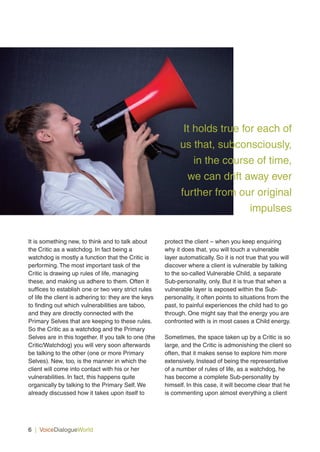 6 | VoiceDialogueWorld
It is something new, to think and to talk about
the Critic as a watchdog. In fact being a
watchdog is mostly a function that the Critic is
performing. The most important task of the
Critic is drawing up rules of life, managing
these, and making us adhere to them. Often it
suffices to establish one or two very strict rules
of life the client is adhering to: they are the keys
to finding out which vulnerabilities are taboo,
and they are directly connected with the
Primary Selves that are keeping to these rules.
So the Critic as a watchdog and the Primary
Selves are in this together. If you talk to one (the
Critic/Watchdog) you will very soon afterwards
be talking to the other (one or more Primary
Selves). New, too, is the manner in which the
client will come into contact with his or her
vulnerabilities. In fact, this happens quite
organically by talking to the Primary Self. We
already discussed how it takes upon itself to
protect the client – when you keep enquiring
why it does that, you will touch a vulnerable
layer automatically. So it is not true that you will
discover where a client is vulnerable by talking
to the so-called Vulnerable Child, a separate
Sub-personality, only. But it is true that when a
vulnerable layer is exposed within the Sub-
personality, it often points to situations from the
past, to painful experiences the child had to go
through. One might say that the energy you are
confronted with is in most cases a Child energy.
Sometimes, the space taken up by a Critic is so
large, and the Critic is admonishing the client so
often, that it makes sense to explore him more
extensively. Instead of being the representative
of a number of rules of life, as a watchdog, he
has become a complete Sub-personality by
himself. In this case, it will become clear that he
is commenting upon almost everything a client
It holds true for each of
us that, subconsciously,
in the course of time,
we can drift away ever
further from our original
impulses
 
