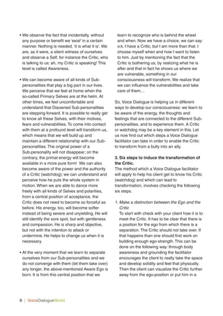 8 | VoiceDialogueWorld
• We observe the fact that incidentally, without
any purpose or benefit we ‘exist’ in a certain
manner. Nothing is needed, ‘it is what it is’. We
are, as it were, a silent witness of ourselves
and observe a Self, for instance the Critic, who
is talking to us: ah, my Critic is speaking! This
level is called Awareness.
• We can become aware of all kinds of Sub-
personalities that play a big part in our lives.
We perceive that we feel at home when the
so-called Primary Selves are at the helm. At
other times, we feel uncomfortable and
understand that Disowned Sub-personalities
are stepping forward. It is possible to really get
to know all these Selves, with their motives,
fears and vulnerabilities. To come into contact
with them at a profound level will transform us,
which means that we will build up and
maintain a different relationship with our Sub-
personalities. The original power of a
Sub-personality will not disappear; on the
contrary, the primal energy will become
available in a more pure form! We can also
become aware of the power and the authority
of a Critic (watchdog); we can understand and
perceive how he puts the whole system in
motion. When we are able to dance more
freely with all kinds of Selves and polarities,
from a central position of acceptance, the
Critic does not need to become so forceful as
before. His energy, too, will become softer
instead of being severe and unyielding. He will
still identify the sore spot, but with gentleness
and compassion. He is sharp and objective,
but not with the intention to attack or
undermine. He helps to change us when it is
necessary.
• At the very moment that we learn to separate
ourselves from our Sub-personalities and we
do not converge with them (let them take over)
any longer, the above-mentioned Aware Ego is
born. It is from this central position that we
learn to recognize who is behind the wheel
and when. Now we have a choice, we can say:
o.k. I have a Critic, but I am more than that. I
choose myself when and how I want to listen
to him. Just by mentioning the fact that the
Critic is bothering us, by realizing what he is
after and that in fact he shows us where we
are vulnerable, something in our
consciousness will transform. We realize that
we can influence the vulnerabilities and take
care of them…
So, Voice Dialogue is helping us in different
ways to develop our consciousness: we learn to
be aware of the energy, the thoughts and
feelings that are connected to the different Sub-
personalities, and to experience them. A Critic
or watchdog may be a key element in this. Let
us now find out which steps a Voice Dialogue
facilitator can take in order to enable the Critic
to transform from a bully into an ally.
3. Six steps to induce the transformation of
the Critic.
The method which a Voice Dialogue facilitator
will apply to help his client get to know his Critic
(watchdog) and which can lead to
transformation, involves checking the following
six steps.
1. Make a distinction between the Ego and the
Critic
To start with check with your client how it is to
meet the Critic. It has to be clear that there is
a position for the ego from which there is a
separation. The Critic should not take over. If
that happens than one should first work on
building enough ego-strength. This can be
done on the following way: through body
awareness and grounding the facilitator
encourages the client to really take the space
and develop solidity and feel that physically.
Then the client can visualize the Critic further
away from the ego-position or put him in a
 