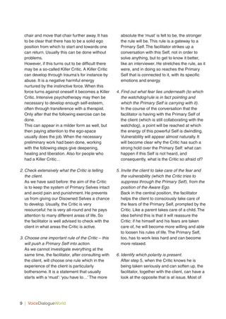 9 | VoiceDialogueWorld
chair and move that chair further away. It has
to be clear that there has to be a solid ego
position from which to start and towards one
can return. Usually this can be done without
problems.
However, if this turns out to be difficult there
may be a so-called Killer Critic. A Killer Critic
can develop through trauma’s for instance by
abuse. It is a negative harmful energy
nurtured by the instinctive force. When this
force turns against oneself it becomes a Killer
Critic. Intensive psychotherapy may then be
necessary to develop enough self-esteem,
often through transference with a therapist.
Only after that the following exercise can be
done.
This can appear in a milder form as well, but
then paying attention to the ego-space
usually does the job. When the necessary
preliminary work had been done, working
with the following steps give deepening,
healing and liberation. Also for people who
had a Killer Critic…
2. Check extensively what the Critic is telling
the client.
As we have said before: the aim of the Critic
is to keep the system of Primary Selves intact
and avoid pain and punishment. He prevents
us from giving our Disowned Selves a chance
to develop. Usually, the Critic is very
resourceful: he is very all-round and he pays
attention to many different areas of life. So
the facilitator is well advised to check with the
client in what areas the Critic is active.
3. Choose one important rule of the Critic – this
will push a Primary Self into action.
As we cannot investigate everything at the
same time, the facilitator, after consulting with
the client, will choose one rule which in the
experience of the client is particularly
bothersome. It is a statement that usually
starts with a ‘must’: ‘you have to…’ The more
absolute the ‘must’ is felt to be, the stronger
the rule will be. This rule is a gateway to a
Primary Self. The facilitator strikes up a
conversation with this Self, not in order to
solve anything, but to get to know it better,
like an interviewer. He stretches the rule, as it
were, and in doing so reaches the Primary
Self that is connected to it, with its specific
emotions and energy.
4. Find out what fear lies underneath (to which
the watchdog/rule is in fact pointing and
which the Primary Self is carrying with it).
In the course of the conversation that the
facilitator is having with the Primary Self of
the client (which is still collaborating with the
watchdog), a point will be reached at which
the energy of this powerful Self is dwindling.
Vulnerability will appear almost naturally. It
will become clear why the Critic has such a
strong hold over the Primary Self: what can
happen if this Self is not heard, and
consequently, what is the Critic so afraid of?
5. Invite the client to take care of the fear and
the vulnerability (which the Critic tries to
suppress through the Primary Self), from the
position of the Aware Ego.
Back in the central position, the facilitator
helps the client to consciously take care of
the fears of the Primary Self, prompted by the
Critic. Like a parent takes care of a child. The
idea behind this is that it will reassure the
Critic: if he himself and his fears are taken
care of, he will become more willing and able
to loosen his rules of life. The Primary Self,
too, has to work less hard and can become
more relaxed.
6. Identify which polarity is present.
After step 5, when the Critic knows he is
being taken seriously and can soften up, the
facilitator, together with the client, can have a
look at the opposite that is at issue. Most of
 