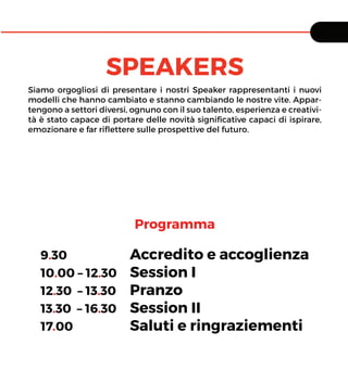 SPEAKERS
Siamo orgogliosi di presentare i nostri Speaker rappresentanti i nuovi
modelli che hanno cambiato e stanno cambiando le nostre vite. Appar-
tengono a settori diversi, ognuno con il suo talento, esperienza e creativi-
tà è stato capace di portare delle novità signiﬁcative capaci di ispirare,
emozionare e far riﬂettere sulle prospettive del futuro.
9.30 Accredito e accoglienza
10.00 – 12.30 Session I
12.30 – 13.30 Pranzo
13.30 – 16.30 Session II
17.00 Saluti e ringraziementi
Programma
 