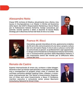 Franco M. Ricci
Giornalista, grande intenditore di vino, gastronomo si dedica
da 30 anni alla comunicazione di una vera e propria cultura
del vino nel nostro Paese: il vino è arte e cultura e come tale
va comunicato ai giovani, ai professionisti e agli appassiona-
ti. Dirige come Presidente la Fondazione Italiana Sommelier,
con il riconoscimento giuridico della Repubblica Italiana, il
più importante centro del mondo per la diffusione della
cultura del vino.
Alessandro Noto
Classe 1979, siciliano di Modica, attualmente vive a Roma. Una
laurea in Giurisprudenza e un Master in Diritto ed Economia
dello Sport. Dal 2007 è Responsabile Marketing e Social Media
per la Federazione Italiana Scherma. Svolge consulenze per
aziende, società sportive e atleti; è docente di Social Media
Strategy per la Business School del Sole 24 Ore e la LUISS.
Renato de Castro
Esperto internazionale di smart city, scrittore e video blogger,
docente e start up mentor specializzato in international marke-
ting e management di progetti smart cities. È membro del
comitato consultivo globale Leading Cities, a Boston, e consu-
lente internazionale per The World e-Governments Organiza-
tion of Cities and Local Governments, a Seoul. È fondatore,
membro esecutivo e consulente senior presso Baumann
Consultancy Network for Smart Cities.
 