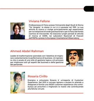 Viviana Fafone
Professoressa di Fisica presso l'Università degli Studi di Roma
"Tor Vergata", la stessa in cui si è Laureata nel 1991. La sua
attività di ricerca si rivolge principalmente agli esperimenti
per la rivelazione di onde gravitazionali e per la ﬁsica del fondo
cosmico di microonde. Ha trascorso lunghi periodi di attività
di ricerca al CERN, nei Laboratori Nazionali di Frascati
dell¹INFN e presso lo European Gravitational Observatory.
Ahmed Abdel Rahman
Leader di trasformazione aziendale con l’obiettivo di miglio-
rare costantemente le performance di business. Un ispirato-
re che si avvale di uno stile di gestione logica e di principio
per migliorare tutti gli aspetti del business e della gestione
del personale.
Rosaria Cirillo
Energica e entusiasta Rosaria è’ un’esperta di Customer
Experience. Dal 2013 si occupa ispirare e aiutare le aziende a
disegnare e fornire una WOW customer experience che contri-
buisca ad arricchire e migliorare le nostre vite contribuendo
alla felicita’ di tutti.
 