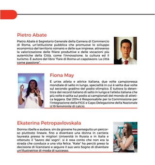 Pietro Abate
Pietro Abate è Segretario Generale della Camera di Commercio
di Roma, un’istituzione pubblica che promuove lo sviluppo
economico del territorio romano e delle sue imprese, attraverso
la valorizzazione delle ﬁliere produttive e delle vocazioni più
autentiche della Città, come l’innovazione, la cultura ed il
turismo. È autore del libro “Fare di Roma un capolavoro. La città
come passione”.
Fiona May
É un'ex atleta e attrice italiana, due volte campionessa
mondiale di salto in lungo, specialità in cui è salita due volte
sul secondo gradino del podio olimpico. È tuttora la deten-
trice del record italiano di salto in lungo e l'atleta italiana che
più volte è salita sul podio ai campionati del mondo di atleti-
ca leggera. Dal 2014 è Responsabile per la Commissione per
l’integrazione della FIGC e Capo Delegazione della Nazionale
U.19 femminile di calcio.
Ekaterina Petropavlovskala
Donna ribelle e audace, sin da giovane ha perseguito un percor-
so piuttosto lineare, ﬁno a diventare una donna in carriera:
laureata presso le migliori Università in Russia e in Italia e
ottenuto il “lavoro dei sogni”, si è resa conto che non era la
strada che conduce a una vita felice. “Kate” ha perciò preso la
decisione di licenziarsi e seguire il suo vero Sogno di diventare
un'illustratrice di moda di successo.
 