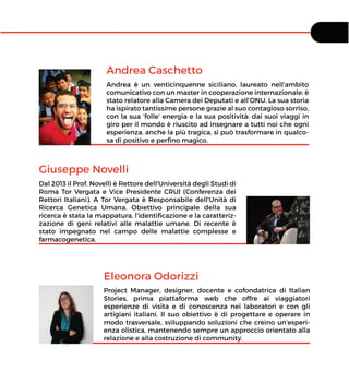 Andrea Caschetto
Andrea è un venticinquenne siciliano, laureato nell'ambito
comunicativo con un master in cooperazione internazionale: è
stato relatore alla Camera dei Deputati e all’ONU. La sua storia
ha ispirato tantissime persone grazie al suo contagioso sorriso,
con la sua ‘folle’ energia e la sua positività: dai suoi viaggi in
giro per il mondo è riuscito ad insegnare a tutti noi che ogni
esperienza, anche la più tragica, si può trasformare in qualco-
sa di positivo e perﬁno magico.
Giuseppe Novelli
Dal 2013 il Prof. Novelli è Rettore dell'Università degli Studi di
Roma Tor Vergata e Vice Presidente CRUI (Conferenza dei
Rettori Italiani). A Tor Vergata è Responsabile dell'Unità di
Ricerca Genetica Umana. Obiettivo principale della sua
ricerca è stata la mappatura, l'identiﬁcazione e la caratteriz-
zazione di geni relativi alle malattie umane. Di recente è
stato impegnato nel campo delle malattie complesse e
farmacogenetica.
Eleonora Odorizzi
Project Manager, designer, docente e cofondatrice di Italian
Stories, prima piattaforma web che offre ai viaggiatori
esperienze di visita e di conoscenza nei laboratori e con gli
artigiani italiani. Il suo obiettivo è di progettare e operare in
modo trasversale, sviluppando soluzioni che creino un’esperi-
enza olistica, mantenendo sempre un approccio orientato alla
relazione e alla costruzione di community.
 
