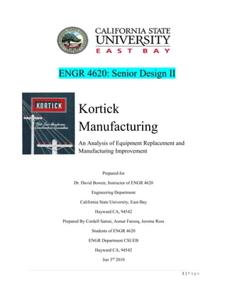 1 | P a g e
ENGR 4620: Senior Design II
Kortick
Manufacturing
An Analysis of Equipment Replacement and
Manufacturing Improvement
Prepared for
Dr. David Bowen, Instructor of ENGR 4620
Engineering Department
California State University, East-Bay
Hayward CA, 94542
Prepared By Cordell Samai, Asmar Farooq, Jerome Ross
Students of ENGR 4620
ENGR Department CSUEB
Hayward CA, 94542
Jun 3rd
2010
 