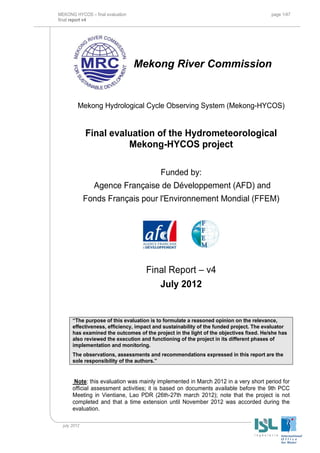 MEKONG HYCOS – final evaluation page 1/47
final report v4
july 2012
Mekong River Commission
Mekong Hydrological Cycle Observing System (Mekong-HYCOS)
Final evaluation of the Hydrometeorological
Mekong-HYCOS project
Funded by:
Agence Française de Développement (AFD) and
Fonds Français pour l'Environnement Mondial (FFEM)
Final Report – v4
July 2012
“The purpose of this evaluation is to formulate a reasoned opinion on the relevance,
effectiveness, efficiency, impact and sustainability of the funded project. The evaluator
has examined the outcomes of the project in the light of the objectives fixed. He/she has
also reviewed the execution and functioning of the project in its different phases of
implementation and monitoring.
The observations, assessments and recommendations expressed in this report are the
sole responsibility of the authors.”
Note: this evaluation was mainly implemented in March 2012 in a very short period for
official assessment activities; it is based on documents available before the 9th PCC
Meeting in Vientiane, Lao PDR (26th-27th march 2012); note that the project is not
completed and that a time extension until November 2012 was accorded during the
evaluation.
 