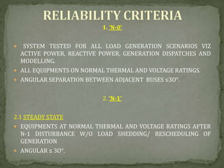 1. ‘N-0’
 SYSTEM TESTED FOR ALL LOAD GENERATION SCENARIOS VIZ
ACTIVE POWER, REACTIVE POWER, GENERATION DISPATCHES AND
MODELLING.
 ALL EQUIPMENTS ON NORMAL THERMAL AND VOLTAGE RATINGS.
 ANGULAR SEPARATION BETWEEN ADJACENT BUSES ≤3O°.
2. ‘N-1’
2.1 STEADY STATE
 EQUIPMENTS AT NORMAL THERMAL AND VOLTAGE RATINGS AFTER
N-1 DISTURBANCE W/O LOAD SHEDDING/ RESCHEDULING OF
GENERATION
 ANGULAR ≤ 3O°.
 