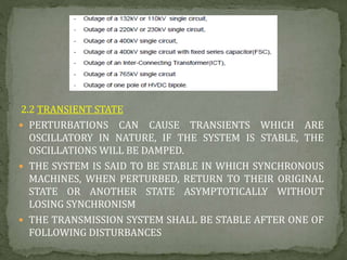 2.2 TRANSIENT STATE
 PERTURBATIONS CAN CAUSE TRANSIENTS WHICH ARE
OSCILLATORY IN NATURE, IF THE SYSTEM IS STABLE, THE
OSCILLATIONS WILL BE DAMPED.
 THE SYSTEM IS SAID TO BE STABLE IN WHICH SYNCHRONOUS
MACHINES, WHEN PERTURBED, RETURN TO THEIR ORIGINAL
STATE OR ANOTHER STATE ASYMPTOTICALLY WITHOUT
LOSING SYNCHRONISM
 THE TRANSMISSION SYSTEM SHALL BE STABLE AFTER ONE OF
FOLLOWING DISTURBANCES
 