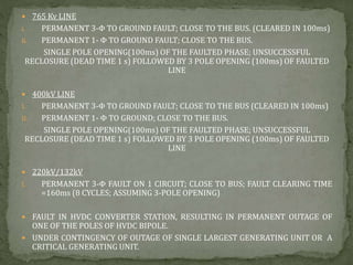  765 Kv LINE
i. PERMANENT 3-Φ TO GROUND FAULT; CLOSE TO THE BUS. (CLEARED IN 100ms)
ii. PERMANENT 1- Φ TO GROUND FAULT; CLOSE TO THE BUS.
SINGLE POLE OPENING(100ms) OF THE FAULTED PHASE; UNSUCCESSFUL
RECLOSURE (DEAD TIME 1 s) FOLLOWED BY 3 POLE OPENING (100ms) OF FAULTED
LINE
 400kV LINE
I. PERMANENT 3-Φ TO GROUND FAULT; CLOSE TO THE BUS (CLEARED IN 100ms)
II. PERMANENT 1- Φ TO GROUND; CLOSE TO THE BUS.
SINGLE POLE OPENING(100ms) OF THE FAULTED PHASE; UNSUCCESSFUL
RECLOSURE (DEAD TIME 1 s) FOLLOWED BY 3 POLE OPENING (100ms) OF FAULTED
LINE
 220kV/132kV
I. PERMANENT 3-Φ FAULT ON 1 CIRCUIT; CLOSE TO BUS; FAULT CLEARING TIME
=160ms (8 CYCLES; ASSUMING 3-POLE OPENING)
 FAULT IN HVDC CONVERTER STATION, RESULTING IN PERMANENT OUTAGE OF
ONE OF THE POLES OF HVDC BIPOLE.
 UNDER CONTINGENCY OF OUTAGE OF SINGLE LARGEST GENERATING UNIT OR A
CRITICAL GENERATING UNIT.
 