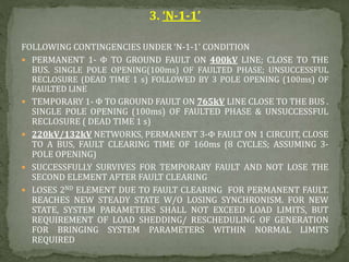 3. ‘N-1-1’
FOLLOWING CONTINGENCIES UNDER ‘N-1-1’ CONDITION
 PERMANENT 1- Φ TO GROUND FAULT ON 400kV LINE; CLOSE TO THE
BUS. SINGLE POLE OPENING(100ms) OF FAULTED PHASE; UNSUCCESSFUL
RECLOSURE (DEAD TIME 1 s) FOLLOWED BY 3 POLE OPENING (100ms) OF
FAULTED LINE
 TEMPORARY 1- Φ TO GROUND FAULT ON 765kV LINE CLOSE TO THE BUS .
SINGLE POLE OPENING (100ms) OF FAULTED PHASE & UNSUCCESSFUL
RECLOSURE ( DEAD TIME 1 s)
 220kV/132kV NETWORKS, PERMANENT 3-Φ FAULT ON 1 CIRCUIT, CLOSE
TO A BUS, FAULT CLEARING TIME OF 160ms (8 CYCLES; ASSUMING 3-
POLE OPENING)
 SUCCESSFULLY SURVIVES FOR TEMPORARY FAULT AND NOT LOSE THE
SECOND ELEMENT AFTER FAULT CLEARING
 LOSES 2ND ELEMENT DUE TO FAULT CLEARING FOR PERMANENT FAULT.
REACHES NEW STEADY STATE W/O LOSING SYNCHRONISM. FOR NEW
STATE, SYSTEM PARAMETERS SHALL NOT EXCEED LOAD LIMITS, BUT
REQUIREMENT OF LOAD SHEDDING/ RESCHEDULING OF GENERATION
FOR BRINGING SYSTEM PARAMETERS WITHIN NORMAL LIMITS
REQUIRED
 