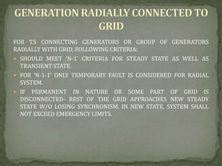 FOR T.S CONNECTING GENERATORS OR GROUP OF GENERATORS
RADIALLY WITH GRID, FOLLOWING CRITERIA:
 SHOULD MEET ‘N-1’ CRITERIA FOR STEADY STATE AS WELL AS
TRANSIENT STATE.
 FOR ‘N-1-1’ ONLY TEMPORARY FAULT IS CONSIDERED FOR RADIAL
SYSTEM.
 IF PERMANENT IN NATURE OR SOME PART OF GRID IS
DISCONNECTED- REST OF THE GRID APPROACHES NEW STEADY
STATE W/O LOSING SYNCHRONISM. IN NEW STATE, SYSTEM SHALL
NOT EXCEED EMERGENCY LIMITS.
 