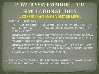 1. CONSIDERATION OF VOLTAGE LEVEL
 FOR PLANNING OF ISTS,
I. THE TRANSMISSION NETWORK MODELLED DOWN TO 220kV. (FOR
N.E REGION, PARTS OF UTTARAKHAND,HIMACHAL PRADESH AND
SIKKIM= 132kV.)
II. GENERATING UNITS WHICH ARE STEPPED UP AT 132kV OR 110kV MAY
BE CONNECTED TO NEAREST 220kV BUS THROUGH 220/132 kV
TRANSFORMER FOR SIMULATION PURPOSES.
III. GENERATING UNITS SMALLER THAN 50MW WITHIN A PLANT LUMPED
AND MODELED AS A SINGLE UNIT, BUT INSTALLED CAPACITY< 200MW.
IV. LOAD MAY BE LUMPED AT 220kV OR 132/110kV
 FOR INTRA-STS, TRANSMISSION NETWORK MODELLED DOWN TO 66kV.
STUs MAY ALSO CONSIDER MODELLING SMALLER UNITS.
 