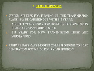 2. TIME HORIZONS
 SYSTEM STUDIES FOR FIRMING UP THE TRANSMISSION
PLANS MAY BE CARRIED OUT WITH 3-5 YEARS.
i. ABOUT 3 YEARS FOR AUGMENTATION OF CAPACITORS,
REACTORS,TRANSFORMERS ETC
ii. 4-5 YEARS FOR NEW TRANSMISSION LINES AND
SUBSTATIONS
 PREPARE BASE CASE MODELS CORRESPONDING TO LOAD
GENERATION SCENARIOS FOR 5 YEAR HORIZON.
 