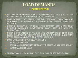 1. ACTIVE POWER
 SYSTEM PEAK DEMANDS (STATE, REGION, NATIONAL) BASED ON
LATEST ELECRIC POWER SURVEY REPORT OF CEA.
 LOAD DEMANDS AT OTHER PERIODS (SEASONAL VARIATION AND
MIN LOADS) BE DERIVED ON ANNUAL PEAK DEMAND AND PAST
PATTERN
 DURING SIMULATION, IF PEAK LOAD FIGURES ARE MORE THAN
PEAKING AVAILABLE GENERATION, LOADS MAY BE ADJUSTED
SUBSTATION WISE
 DURING SIMULATION, IF PEAKING AVAILABILITY MORE THAN PEAK
LOAD, GENETATION DISPATCHES SUITABLY REDUCED SUCH THAT
INTER REGIONAL POWER TRANSFERS ARE HIGH
 LOAD VARIATIONS OVER YEAR SHALL BE
i. ANNUAL PEAK LOAD
ii. SEASONAL VARIATION IN PK LOADS (SUMMER,WINTER,MONSOON)
iii. SEASONAL LIGHT LOAD
 SUBSTATION WISE ANNUAL LOAD DATA TO BE PROVIDED BY STU.
 