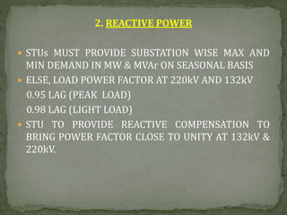 2. REACTIVE POWER
 STUs MUST PROVIDE SUBSTATION WISE MAX AND
MIN DEMAND IN MW & MVAr ON SEASONAL BASIS
 ELSE, LOAD POWER FACTOR AT 220kV AND 132kV
0.95 LAG (PEAK LOAD)
0.98 LAG (LIGHT LOAD)
 STU TO PROVIDE REACTIVE COMPENSATION TO
BRING POWER FACTOR CLOSE TO UNITY AT 132kV &
220kV.
 