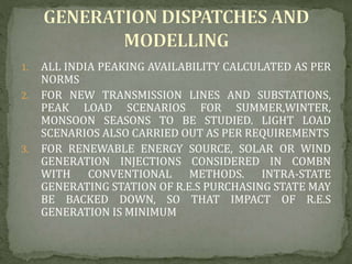 1. ALL INDIA PEAKING AVAILABILITY CALCULATED AS PER
NORMS
2. FOR NEW TRANSMISSION LINES AND SUBSTATIONS,
PEAK LOAD SCENARIOS FOR SUMMER,WINTER,
MONSOON SEASONS TO BE STUDIED. LIGHT LOAD
SCENARIOS ALSO CARRIED OUT AS PER REQUIREMENTS
3. FOR RENEWABLE ENERGY SOURCE, SOLAR OR WIND
GENERATION INJECTIONS CONSIDERED IN COMBN
WITH CONVENTIONAL METHODS. INTRA-STATE
GENERATING STATION OF R.E.S PURCHASING STATE MAY
BE BACKED DOWN, SO THAT IMPACT OF R.E.S
GENERATION IS MINIMUM
 