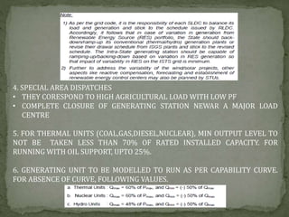 4. SPECIAL AREA DISPATCHES
• THEY CORESPOND TO HIGH AGRICULTURAL LOAD WITH LOW PF
• COMPLETE CLOSURE OF GENERATING STATION NEWAR A MAJOR LOAD
CENTRE
5. FOR THERMAL UNITS (COAL,GAS,DIESEL,NUCLEAR), MIN OUTPUT LEVEL TO
NOT BE TAKEN LESS THAN 70% OF RATED INSTALLED CAPACITY. FOR
RUNNING WITH OIL SUPPORT, UPTO 25%.
6. GENERATING UNIT TO BE MODELLED TO RUN AS PER CAPABILITY CURVE.
FOR ABSENCE OF CURVE, FOLLOWING VALUES.
 