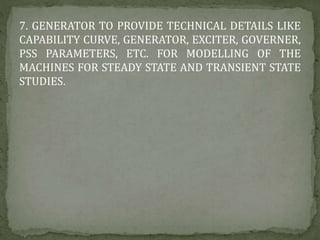7. GENERATOR TO PROVIDE TECHNICAL DETAILS LIKE
CAPABILITY CURVE, GENERATOR, EXCITER, GOVERNER,
PSS PARAMETERS, ETC. FOR MODELLING OF THE
MACHINES FOR STEADY STATE AND TRANSIENT STATE
STUDIES.
 