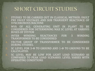 1. STUDIES TO BE CARRIED OUT IN CLASSICAL METHOD, FAULT
PRE FAULT VOLTAGES AND SUB TRANSIENT REACTANCE OF
SYNCHRONOUS MACHINE
2. MVA OF ALL GENERATING UNIT IN PLANT TO BE
CONSIDERED FOR DETERMINING MAX SC LEVEL AT VARIOUS
BUSES OF SYSTEM
3. INTER WINDING REACTANCES FOR 3 WINDING
TRANSFORMER TO BE CONSIDERED
4. VECTOR GROUP OF TRANSFORMER TO BE CONSIDERED
DURING STUDIES.
5. SC LEVEL FOR 3-Φ TO GROUND AND 1-Φ TO GROUND TO BE
CALCULATED.
6. SC LEVEL MAY BE LOW FOR LIGHT LOAD SCENARIO AS
COMPARED TO PEAK LOAD SCENARIO. LEVEL VARIES WITH
OPERATING CONDITIONS
 