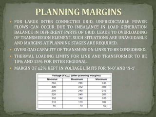  FOR LARGE INTER CONNECTED GRID, UNPREDICTABLE POWER
FLOWS CAN OCCUR DUE TO IMBALANCE IN LOAD GENERATION
BALANCE IN DIFFERENT PARTS OF GRID. LEADS TO OVERLOADING
OF TRANSMISSION ELEMENT. SUCH SITUATIONS ARE UNAVOIDABLE
AND MARGINS AT PLANNING STAGES ARE REQUIRED.
 OVERLOAD CAPACITY OF TRANSMISSION LINES TO BE CONSIDERED.
 THERMAL LOADING LIMITS FOR LINE AND TRANSFORMER TO BE
10% AND 15% FOR INTER REGIONAL.
 MARGIN OF ±2% KEPT IN VOLTAGE LIMITS FOR ‘N-0’ AND ‘N-1’
 