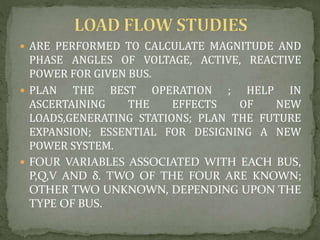  ARE PERFORMED TO CALCULATE MAGNITUDE AND
PHASE ANGLES OF VOLTAGE, ACTIVE, REACTIVE
POWER FOR GIVEN BUS.
 PLAN THE BEST OPERATION ; HELP IN
ASCERTAINING THE EFFECTS OF NEW
LOADS,GENERATING STATIONS; PLAN THE FUTURE
EXPANSION; ESSENTIAL FOR DESIGNING A NEW
POWER SYSTEM.
 FOUR VARIABLES ASSOCIATED WITH EACH BUS,
P,Q,V AND δ. TWO OF THE FOUR ARE KNOWN;
OTHER TWO UNKNOWN, DEPENDING UPON THE
TYPE OF BUS.
 