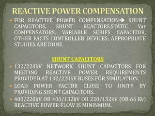  FOR REACTIVE POWER COMPENSATION SHUNT
CAPACITORS, SHUNT REACTORS,STATIC Var
COMPENSATORS, VARIABLE SERIES CAPACITOR,
OTHER FACTS CONTROLLED DEVICES; APPROPRIATE
STUDIES ARE DONE.
SHUNT CAPACITORS
 132/220kV NETWORK SHUNT CAPACITORS FOR
MEETING REACTIVE POWER REQUIREMENTS
PROVIDED AT 132/220kV BUSES FOR SIMULATION.
 LOAD POWER FACTOR CLOSE TO UNITY BY
PROVIDING SHUNT CAPACITORS.
 400/220kV OR 400/132kV OR 220/132kV (OR 66 Kv)
REACTIVE POWER FLOW IS MININMUM.
 