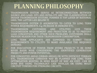 a) TRANSMISSION SYSTEM SERVES AS INTERCONNECTION BETWEEN
SOURCE AND LOAD. ISTS AND INTRA-STS ARE THE CLASSIFICATION OF
INDIAN TRANSMISSION SYSTEMS. FORMER IS TOP LAYER OF NATIONAL
GRID, THE LATTER LIES BELOW IT.
b) TRANSMISSION SYSTEM IS AUGMENTED TO CATER TO LONG TERM
POWER REQUIREMENTS. E.g INCREASE IN DEMAND ETC.
c) TRANSMISSION CUSTOMERS AND UTILITIES GIVE THEIR
TRANSMISSION REQUIREMENT AND PRDUCTION SO AS TO PREVENT
LOAD CONGESTION AND OTHER SUCH PROBLEMS. CUSTOMERS SHALL
PROVIDE REASON FOR THEIR TRANSMISSION CONSUMPTION.
d) LONG TERM APPLICANTS ARE SUPPOSED TO SUBMIT THEIR
REQUIREMENTS TO CTU/STU TO MAKE AVAILABLE THE REQUIRED
DEMAND.
e) FOR EVACUATION OF POWER FROM HYDRO PROJECTS TI BE DONE
RIVER BASIN WISE CONSIDERING THE IDENTIFIED GENERATION
PROJECTS AND POWER POTENTIAL.
f) FOR CONGESTED AREAS (URBAN AREAS) OR WITH DIFFICULT TERRAIN
ETC, TRANSMISSION CORRIDOR MAY BE PLANNED FOR LONG TERM
OPTIMISATION KEEPING IN MIND RIGHT OF WAY AN COST. CAN BE
DONE BYE USING TECHNOLOGY LIKE HVDC,GIS OR USING MULTI
CIRCYUIT TOWERS FOR STRINGING CIRCUITS.
 
