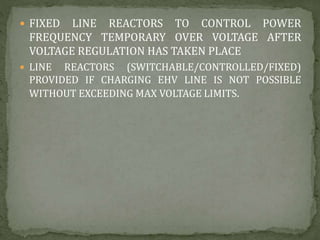  FIXED LINE REACTORS TO CONTROL POWER
FREQUENCY TEMPORARY OVER VOLTAGE AFTER
VOLTAGE REGULATION HAS TAKEN PLACE
 LINE REACTORS (SWITCHABLE/CONTROLLED/FIXED)
PROVIDED IF CHARGING EHV LINE IS NOT POSSIBLE
WITHOUT EXCEEDING MAX VOLTAGE LIMITS.
 