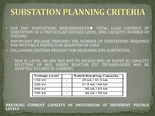  FOR EHV SUBSTATIONS REQUIREMENTS TOTAL LOAD CATERED BY
SUBSTATION OF A PARTICULAR VOLTAGE LEVEL, MVA CAPACITY, NUMBER OF
FEEDERS.
 IMPORTANT BECAUSE PROVIDES THE NUMBER OF SUBSTATIONS REQUIRED
FOR MEETING A PARTICLUAR QUANTUM OF LOAD
 FOLLOWING CRITERIS PRESENT FOR DESIGNING EHV SUBSTATION.
1. MAX SC LEVEL ON ANY BUS NOT TO EXCEED 80% OF RATED SC CAPACITY.
SPLITTING OF BUS, SERIES REACTOR ETC TECHNOLOGIES MAY BE
ADOPTED TO LIMIT SC CURRENT.
BREAKING CURRENT CAPACITY OF SWITCHGEAR AT DIFFERENT VOLTAGE
LEVELS
 