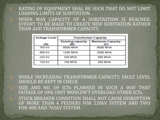 2. RATING OF EQUIPMENT SHAL BE SUCH THAT DO NOT LIMIT
LOADING LIMITS OF SUBSTATION.
3. WHEN MAX CAPACITY OF A SUBSTASTION IS REACHED,
EFFORT TO BE MADE TO CREATE NEW SUBSTATION RATHER
THAN ADD TRANSFORMER CAPACITY.
4. WHILE INCREASING TRANSFORMER CAPACITY, FAULT LEVEL
SHOULD BE KEPT IN CHECK
5. SIZE AND NO. OF ICTs PLANNED IN SUCH A WAY THAT
OUTAGE OF ONE UNIT WOULDN’T OVERLOAD OTHER ICTs.
6. STUCK BREAKER CONDITION SHALL NOT CAUSE DISRUPTION
OF MORE THAN 4 FEEDERS FOR 220kV SYSTEM AND TWO
FOR 400 AND 765kV SYSTEM.
 