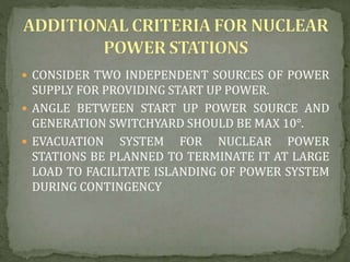  CONSIDER TWO INDEPENDENT SOURCES OF POWER
SUPPLY FOR PROVIDING START UP POWER.
 ANGLE BETWEEN START UP POWER SOURCE AND
GENERATION SWITCHYARD SHOULD BE MAX 10°.
 EVACUATION SYSTEM FOR NUCLEAR POWER
STATIONS BE PLANNED TO TERMINATE IT AT LARGE
LOAD TO FACILITATE ISLANDING OF POWER SYSTEM
DURING CONTINGENCY
 