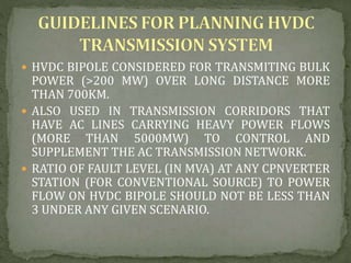  HVDC BIPOLE CONSIDERED FOR TRANSMITING BULK
POWER (>200 MW) OVER LONG DISTANCE MORE
THAN 700KM.
 ALSO USED IN TRANSMISSION CORRIDORS THAT
HAVE AC LINES CARRYING HEAVY POWER FLOWS
(MORE THAN 5000MW) TO CONTROL AND
SUPPLEMENT THE AC TRANSMISSION NETWORK.
 RATIO OF FAULT LEVEL (IN MVA) AT ANY CPNVERTER
STATION (FOR CONVENTIONAL SOURCE) TO POWER
FLOW ON HVDC BIPOLE SHOULD NOT BE LESS THAN
3 UNDER ANY GIVEN SCENARIO.
 