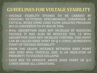  VOLTAGE STABILITY STUDIES TO BE CARRIED BY
CREATING FICTITIOUS SYNCHRONOUS CONDENSER AT
CRITICAL BUSES USING LOAD FLOW ANALYSIS PROGRAM.
BUS IS CONVERTED TO PV BUS IN THIS.
 MVAr ABSORPTION DOES NOT INCREASE BY REDUCING
VOLTAGE IT MAY ALSO BE REDUCED TOO. I.E MVAr
ABSORPTION DOES NOT INCREASE FURTHER. THIS POINT
CAN BE CALLED KNEE POINT OF Q-V CURVE. REPRESENTS
POINT OF VOLTAGE INSTABILITY
 FROM THE GRAPH, DISTANCE BETWEEN KNEE POINT
AND ZERO MVAr VERTICAL AXIS. IS AN INDICATOR OF
PROXIMITY TO VOLTAGE COLLAPSE.
 EACH BUS TO OPERATE ABOVE KNEE POINT OF Q-V
CURVE UNDER ALL CONDITIONS.
 