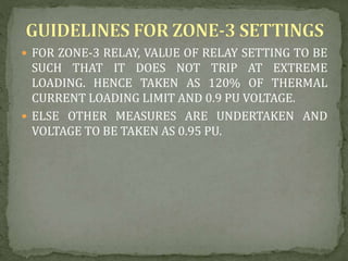  FOR ZONE-3 RELAY, VALUE OF RELAY SETTING TO BE
SUCH THAT IT DOES NOT TRIP AT EXTREME
LOADING. HENCE TAKEN AS 120% OF THERMAL
CURRENT LOADING LIMIT AND 0.9 PU VOLTAGE.
 ELSE OTHER MEASURES ARE UNDERTAKEN AND
VOLTAGE TO BE TAKEN AS 0.95 PU.
 