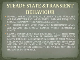  NORMAL OPERATION, ‘N-0’, ALL ELEMENTS ARE AVAILABLE.
ALL PARAMETERS SUCH AS VOLTAGES, LOADINGS, FREQUENCY
SHOULD REMAIN WITHIN PERMISSIBLE LIMITS.
 ‘N-1’ DISTURBANCE; MORE PROBABLE DISTURBANCE. AGAIN
ALL PARAMETERS SHOULD REMAIN WITHIN PERMISSIBLE
LIMITS.
 SECOND CONTINGENCY, LESS PROBABLE, ‘N-1-1’, HERE SOME
OF THE EQUIPMENTS MAY BE LOADED UPTO EMERGENCY
LIMITS. FOR SUCH A CONTINGENCY, METHODS SUCH AS LOAD
SHEDDING/RE-SCHEDULING OF GENERATION MAY HAVE TO BE
APPLIED EITHER MANUALLY OR THROUGH AUTOMATIC
SYSTEM PROTECTION SCHEMES. TO BE APPLIED WITHING 1.5
HRS AFTER DISTURBANCE.
 