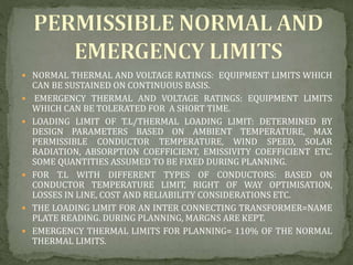  NORMAL THERMAL AND VOLTAGE RATINGS: EQUIPMENT LIMITS WHICH
CAN BE SUSTAINED ON CONTINUOUS BASIS.
 EMERGENCY THERMAL AND VOLTAGE RATINGS: EQUIPMENT LIMITS
WHICH CAN BE TOLERATED FOR A SHORT TIME.
 LOADING LIMIT OF T.L/THERMAL LOADING LIMIT: DETERMINED BY
DESIGN PARAMETERS BASED ON AMBIENT TEMPERATURE, MAX
PERMISSIBLE CONDUCTOR TEMPERATURE, WIND SPEED, SOLAR
RADIATION, ABSORPTION COEFFICIENT, EMISSIVITY COEFFICIENT ETC.
SOME QUANTITIES ASSUMED TO BE FIXED DURING PLANNING.
 FOR T.L WITH DIFFERENT TYPES OF CONDUCTORS: BASED ON
CONDUCTOR TEMPERATURE LIMIT, RIGHT OF WAY OPTIMISATION,
LOSSES IN LINE, COST AND RELIABILITY CONSIDERATIONS ETC.
 THE LOADING LIMIT FOR AN INTER CONNECTING TRANSFORMER=NAME
PLATE READING. DURING PLANNING, MARGNS ARE KEPT.
 EMERGENCY THERMAL LIMITS FOR PLANNING= 110% OF THE NORMAL
THERMAL LIMITS.
 