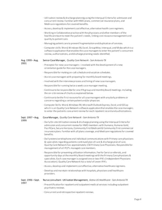 Page4
· Utilization review& dischargeplanningusingtheInterqual Criteriafor admission and
concurrentreview.Familiar with HMO plans,commercial insuranceplans,and
Medicareregulationsforcovered benefits.
· Assess,develop & implementcosteffective,alternativehealth careregimens.
· Workingin Collaborativepracticewith thephysiciansandother members of the
healthcareteamto meet the patient’s needs,linkingcostresourcemanagementand
quality to patientcare.
· Managingpatientcareto preventfragmentationandduplication of services.
· Computer skills:Word,Windows98,Excel,GroupWise,Interqual,and Midaswhich isa
softwareapplication thatenablesthecasemanagersto enter the patient’s concurrent
review,authorizations,anddischargeplanningneeds identified.
Aug. 1999 –Aug.
2001
Senior CaseManager, Quality CareNetwork - San Antonio TX
· Preceptor for newcasemanagers –involved with thedevelopmentof a new
orientation guidefor thecasemanagers.
· Responsiblefor makingon-call scheduleandvacation schedules.
· Assistcasemanagerswith preparing for monthly board meetings.
· Involved with theinterviewprocessand hiringof newcasemanagers.
· Responsiblefor runningtwicea week casemanager meeting.
· Continueto beresponsiblefor oneIPAgroup and monthlyBoard meetings.Including
the on-sitereviewof chartsasexplained below.
· Continueto bethe firstresourcefor all casemanagerswith anydaily problemsor
concernsregardinga certainpatientand/or physician.
· Computer Skills:Word,Windows98,MicrosoftOutlookExpress,Excel,and EZCap
which isan Quality CareNetwork softwareapplicationthatenablesthecasemanagers
to enter the patients concurrentreviewfor each inpatientrecordandauthorizations.
Sept. 1997 –Aug.
1999
CaseManager, Quality CareNetwork - San Antonio TX
· DailyOn-siteUtilizationreview& dischargeplanningusingtheInterqual Criteriafor
admission andconcurrentreviewfor HMO members with Humana,Humana Gold,
PacifiCare,SecureHorizons,Community FirstMedicaid & Community Firstcommercial
insuranceplans.Familiarwith all planscoverage,and Medicareregulationsfor covered
benefits.
· Dailyextensivetelephoneand individual communicationswith Primary carephysicians
& specialistsregardingpatientscontinued plan of care& dischargeplanof care.
Quality CareNetwork has approximately 150 Primary CarePhysicians.Responsiblefor
managementof all PCP’s managed caremembers.
· Responsiblefor presentingutilization information,Feefor Servicereferrals,and
opportunity daysatthemonthly Board meetingswith thePrimary Carephysicians&
specialists.Each casemanager isassigned oneor two IPA’s (IndependentPhysicians
Association).Quality CareNetwork hasa total of seven IPA’s.
· Assess,develop and implementcosteffective,alternativehealthcareregimens.
· Develop and maintain relationshipswith hospitals,physiciansand healthcare
providers.
Sept. 1996 –Sept.
1997
Nurseconsultant- Utilization Management, Aetna US Healthcare - San AntonioTX
· Precertificationfor inpatientand outpatientmedical services includingoutpatient
psychiatricreviews.
· Concurrentandretrospectiveinpatientreviews.
 