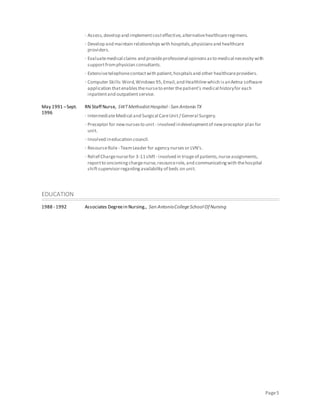 Page5
· Assess,develop and implementcosteffective,alternativehealthcareregimens.
· Develop and maintain relationshipswith hospitals,physiciansand healthcare
providers.
· Evaluatemedical claims and provideprofessional opinionsasto medical necessity with
supportfromphysician consultants.
· Extensivetelephonecontactwith patient,hospitalsand other healthcareproviders.
· Computer Skills:Word,Windows95,Email,and Healthlinewhich isanAetna software
application thatenablesthenurseto enter thepatient’s medical historyfor each
inpatientand outpatientservice.
May 1991 –Sept.
1996
RN Staff Nurse, SWTMethodistHospital - San Antonio TX
· IntermediateMedical and Surgical CareUnit/ General Surgery.
· Preceptor for newnursesto unit - involved indevelopmentof newpreceptor plan for
unit.
· Involved ineducation council.
· ResourceRole- TeamLeader for agency nursesor LVN’s.
· Relief Chargenursefor 3-11shift- involved in triageof patients,nurseassignments,
reportto oncomingchargenurse,resourcerole,and communicatingwith thehospital
shiftsupervisorregardingavailability of beds on unit.
EDUCATION
1988 - 1992 Associates Degreein Nursing., San AntonioCollegeSchool Of Nursing
 