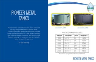 Pioneer® water tanks are innovators in the water tank
industry. Using a time tested Australian design,
Pioneer® Ranch and Residential water tanks provide a
proven, high quality design for a wide range of domestic
uses including rainwater harvesting, well-water storage,
livestock watering, fire protection, long-term potable
water storage and many more.
10-year warranty
Pioneer Metal
Tanks
20,000 GALLONS 40,000 GALLONS
GALLONS DIMENSIONS COLORS RETAIL PRICE
3,000 8’-10’x’ 7’-3’’ Zinc $6,500
5,000 11’x7’-3” Zinc $7,500
10,000 15’-5’x’ 7’-3’ Zinc $11,600
10,000 15’-5’x’ 7’-3’ Green $13,250
20,000 22’x7’-3’ Zinc $15,800
20,000 22’x7’-3’ Green $17,400
40,000 22’x7’-3’ Zinc $25,500
40,000 30’-9’’ 7x’-3’’ Green $28,100
50,000 35’-2’x’ 7’-3” Zinc $29,000
65,000 39’-6’x’ 7’-3 Zinc $46,900
AVAILABLE PIONEER TANK SIZES
Pioneer retail pricing includes tank delivery and assembly.
PIONEER METAL TANKS
 
