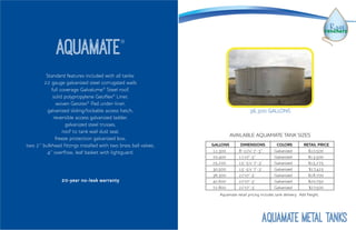 Standard features included with all tanks:
22 gauge galvanized steel corrugated walls
full coverage Galvalume®
Steel roof,
solid polypropylene Geoflex®
Liner,
woven Geotex®
Pad under-liner,
galvanized sliding/lockable access hatch,
reversible access galvanized ladder,
galvanized steel trusses,
roof to tank wall dust seal,
freeze protection galvanized box,
two 2” bulkhead fittings installed with two brass ball valves,
4” overflow, leaf basket with lightguard.
20-year no-leak warranty
Aquamate®
36,300 GALLONS
GALLONS DIMENSIONS COLORS RETAIL PRICE
12,300 8’-10’x’ 7’-3’’ Galvanized $10,500
20,400 11’x7’-3” Galvanized $13,500
25,200 15’-5’x’ 7’-3’ Galvanized $15,275
30,500 15’-5’x’ 7’-3’ Galvanized $17,425
36,300 22’x7’-3’ Galvanized $18,700
42,600 22’x7’-3’ Galvanized $20,750
72,800 22’x7’-3’ Galvanized $27,500
AVAILABLE AQUAMATE TANK SIZES
Aquamate retail pricing includes tank delivery. Add freight.
Aquamate METAL TANKS
 