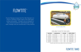 Flowtite fiberglass storage tanks from Rain Ranchers con-
tribute to satisfying multiple credits of the LEED green
building rating system. Flowtight tanks are designed to
meet national standards for water/wastewater storage
tanks. Flowtight tanks are manufactured in many locations.
flowtite®
20,000 GALLONS
GALLONS DIMENSIONS COLORS RETAIL PRICE
5,000 6’ X 25’ Tan $ 12,800
10,000 8’ X 30’ Tan $ 19,100
15,000 8’ X 44’ Tan $ 31,100
20,000 10 X 37’ Tan $ 36,700
25,000 10’ X 46’ Tan $ 54,255
30,000 10’ X 54’ Tan $ 64,400
AVAILABLE FLOWTITE TANK SIZES
FlowTite retail tank pricing reflect tank only. Add freight..
Flowtite TANKS
 