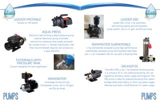 LEADER EBS
Leader Ebs 1250 1 hp automatic
self-priming above ground rainwater
pump system. Up to 22 gpm and 80 psi (max)
RAINMASTER SUBMERSIBLE
¾2 hp submersible rainwater pump high performance
submersible rainwater pump with stainless steel base
and 1-1/4” threaded inlet for use with a floating filter.
GRUNDFOS
Grundfos mq 3-45 1 hp pressure boosting pump
is a compact all-in-one pressure boosting unit, de-
signed for domestic water supply and irrigation. The
mq pump is ideal for pressure boosting from water
storage tanks and cisterns or from city water supply.
features automatic on/off function for water usage.
PUMPSPUMPS
LEADER PROTABLE
Simple on-off switch
AQUA-PRESS
Electronic self-priming surface pressure pump;
internal electronic pump controller;
internal mini-pressure tank totally enclosed;
fan-cooled motor; 1” female inlet/outlet; inlet
filter recommended; requires rain protection;
1-year warranty
EXTERNALS WITH
PRESSURE TANK
Custom designed for each application
RAINMASTER
multistage horizontal 3/4
horsepower pump. Up to 26 gpm
and 65 psi (max)
 