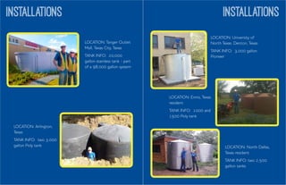 INSTALLATIONS	
  
	
  
	
  
INSTALLATIONS
LOCATION: Ennis, Texas
resident
TANK INFO: 1000 and
1500 Poly tank
LOCATION: Tanger Outlet
Mall, Texas City, Texas
TANK INFO: 20,000
gallon stainless tank - part
of a 98,000 gallon system
LOCATION: Arlington,
Texas
TANK INFO: two 3,000
gallon Poly tank
LOCATION: University of
North Texas. Denton, Texas
TANK INFO: 3,000 gallon
Pioneer
LOCATION: North Dallas,
Texas resident
TANK INFO: two 2,500
gallon tanks
 