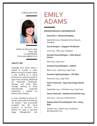 CURICULUM	
  VITAE	
  	
  
	
  
	
  
	
  
	
  
18	
  Glen	
  rd,	
  Glencairn,	
  Cape	
  
Town,	
  7975	
  
+27	
  (078)	
  8873185	
  
	
  	
  	
  	
  	
  	
  	
  	
  	
  	
  	
  	
  	
  	
  	
  	
  Emily-­‐adams@live.co.uk	
  
	
  
	
  
ABOUT ME
	
  
Originally	
   from	
   South	
   Africa	
   I	
  
moved	
   to	
   London	
   in	
   2006.	
  
Before	
  moving	
  to	
  London	
  I	
  spent	
  
a	
   year	
   working	
   as	
   a	
   sound	
  
technician	
  on	
  various	
  musicals	
  in	
  
Cape	
  Town	
  including,	
  Joseph	
  and	
  
his	
   Technicolor	
   Dreamcoat,	
  
Chicago,	
   and	
   Show	
   Boat.	
  	
  
Through	
   working	
   on	
   these	
  
internationally	
   acclaimed	
  
productions	
   I	
   realized	
   my	
  
passion	
  was	
  in	
  theatre.	
  	
  
	
  
In	
   2009	
   I	
   decided	
   to	
   pursue	
   my	
  
chosen	
  career	
  path	
  by	
  furthering	
  
my	
   studies.	
   I	
   was	
   successfully	
  
accepted	
   into	
   the	
   Royal	
  
Academy	
   of	
   Dramatic	
   Arts	
  
(RADA)	
   to	
   study	
   a	
   two-­‐year	
  
Stage	
   Management	
   and	
  
EMILY	
  	
  
ADAMS	
  
	
  
	
  
PROFESSIONAL EXPERIENCE
	
  
Sound	
  No.2	
  -­‐	
  Ultimate	
  Broadway	
  
September	
  2015.	
  Shanghai	
  Culture	
  Square,	
  
Shanghai	
  
Sound	
  Designer	
  -­‐	
  Singapore	
  The	
  Musical	
  
June	
  2014	
  –	
  May	
  2015.	
  Singapore	
  	
  
Assistant	
  Sound	
  Designer	
  –	
  Little	
  Shop	
  of	
  
Horrors	
  
April	
  2015.	
  Cape	
  Town	
  	
  	
  
Assistant	
  Sound	
  Designer	
  –	
  Cabaret	
  	
  
March	
  2015	
  –	
  April	
  2015.	
  Cape	
  Town	
  	
  	
  
Assistant	
  Lighting	
  Designer	
  –	
  CDC	
  Blue	
  	
  
November	
  2014.	
  Cape	
  Town	
  	
  	
  
Senior	
  Technician	
  -­‐	
  Cape	
  Town	
  Fringe	
  Festival	
  
2014	
  
September	
  2014	
  –	
  6	
  October	
  2014.	
  Cape	
  Town	
  	
  
Venue	
  Technician	
  -­‐	
  National	
  Arts	
  Festival	
  2014,	
  
June	
  2014	
  –	
  July	
  2014.	
  Grahamstown	
  
Deputy	
  Head	
  of	
  Sound/System	
  Tech	
  -­‐	
  Jersey	
  
Boys	
  
October	
  2012	
  –	
  March	
  2014.	
  Asia/South	
  
Africa/Istanbul	
  Tour	
  
 