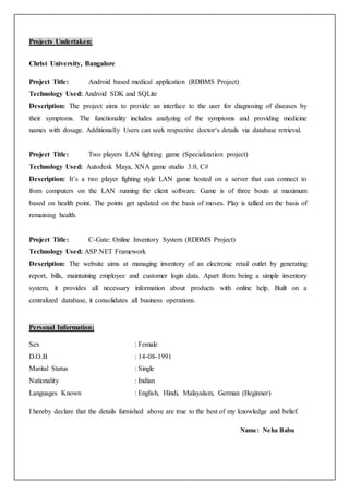Projects Undertaken:
Christ University, Bangalore
Project Title: Android based medical application (RDBMS Project)
Technology Used: Android SDK and SQLite
Description: The project aims to provide an interface to the user for diagnosing of diseases by
their symptoms. The functionality includes analyzing of the symptoms and providing medicine
names with dosage. Additionally Users can seek respective doctor‘s details via database retrieval.
Project Title: Two players LAN fighting game (Specialization project)
Technology Used: Autodesk Maya, XNA game studio 3.0, C#
Description: It’s a two player fighting style LAN game hosted on a server that can connect to
from computers on the LAN running the client software. Game is of three bouts at maximum
based on health point. The points get updated on the basis of moves. Play is tallied on the basis of
remaining health.
Project Title: C-Gate: Online Inventory System (RDBMS Project)
Technology Used: ASP.NET Framework
Description: The website aims at managing inventory of an electronic retail outlet by generating
report, bills, maintaining employee and customer login data. Apart from being a simple inventory
system, it provides all necessary information about products with online help. Built on a
centralized database, it consolidates all business operations.
Personal Information:
Sex : Female
D.O.B : 14-08-1991
Marital Status : Single
Nationality : Indian
Languages Known : English, Hindi, Malayalam, German (Beginner)
I hereby declare that the details furnished above are true to the best of my knowledge and belief.
Name: Neha Babu
 
