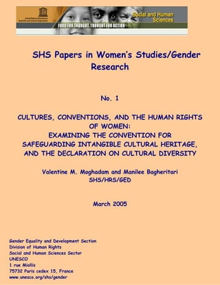 SHS Papers in Women’s Studies/Gender
Research
No. 1
CULTURES, CONVENTIONS, AND THE HUMAN RIGHTS
OF WOMEN:
EXAMINING THE CONVENTION FOR
SAFEGUARDING INTANGIBLE CULTURAL HERITAGE,
AND THE DECLARATION ON CULTURAL DIVERSITY
Valentine M. Moghadam and Manilee Bagheritari
SHS/HRS/GED
March 2005
Gender Equality and Development Section
Division of Human Rights
Social and Human Sciences Sector
UNESCO
1 rue Miollis
75732 Paris cedex 15, France
www.unesco.org/shs/gender
 