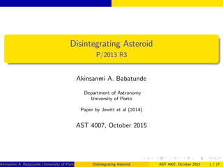 Disintegrating Asteroid
P/2013 R3
Akinsanmi A. Babatunde
Department of Astronomy
University of Porto
Paper by Jewitt et al (2014)
AST 4007, October 2015
Akinsanmi A. Babatunde (University of Porto) Disintegrating Asteroid AST 4007, October 2015 1 / 17
 
