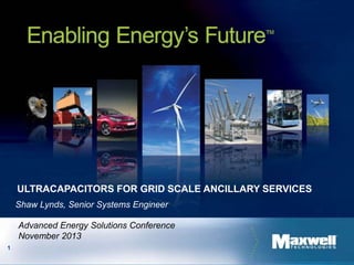 1
ULTRACAPACITORS FOR GRID SCALE ANCILLARY SERVICES
Shaw Lynds, Senior Systems Engineer
Advanced Energy Solutions Conference
November 2013
 
