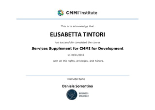This is to acknowledge that
ELISABETTA TINTORI
has successfully completed the course
Services Supplement for CMMI for Development
on 30/11/2016
with all the rights, privileges, and honors.
Instructor Name
Daniele Sorrentino
 